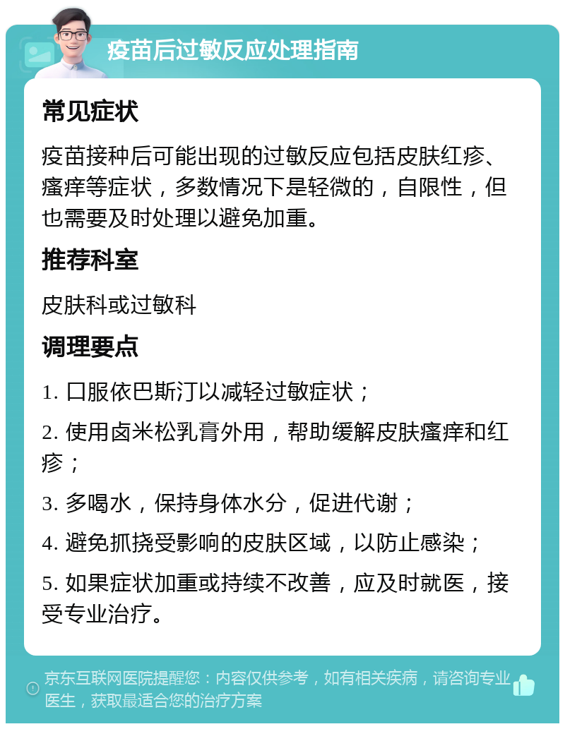 疫苗后过敏反应处理指南 常见症状 疫苗接种后可能出现的过敏反应包括皮肤红疹、瘙痒等症状，多数情况下是轻微的，自限性，但也需要及时处理以避免加重。 推荐科室 皮肤科或过敏科 调理要点 1. 口服依巴斯汀以减轻过敏症状； 2. 使用卤米松乳膏外用，帮助缓解皮肤瘙痒和红疹； 3. 多喝水，保持身体水分，促进代谢； 4. 避免抓挠受影响的皮肤区域，以防止感染； 5. 如果症状加重或持续不改善，应及时就医，接受专业治疗。