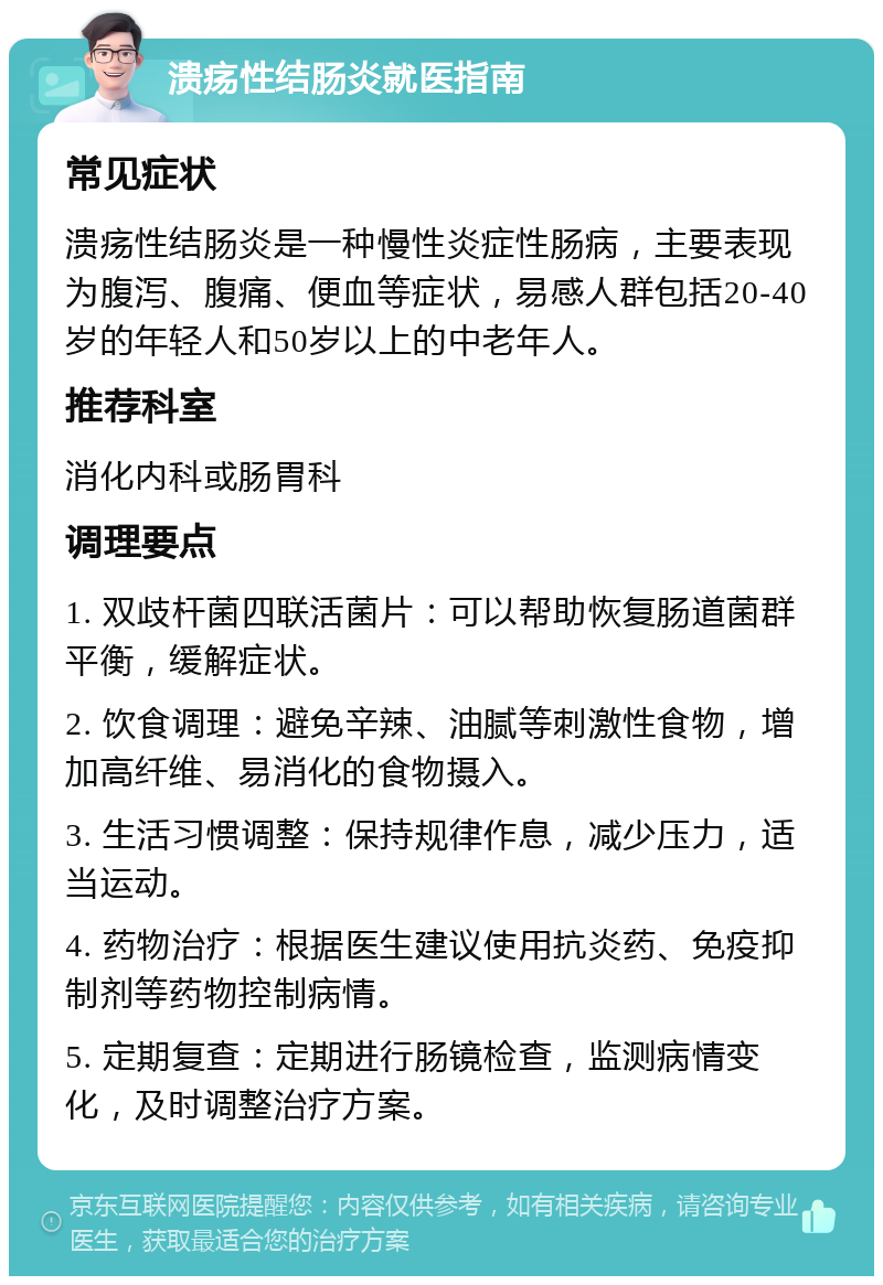 溃疡性结肠炎就医指南 常见症状 溃疡性结肠炎是一种慢性炎症性肠病，主要表现为腹泻、腹痛、便血等症状，易感人群包括20-40岁的年轻人和50岁以上的中老年人。 推荐科室 消化内科或肠胃科 调理要点 1. 双歧杆菌四联活菌片：可以帮助恢复肠道菌群平衡，缓解症状。 2. 饮食调理：避免辛辣、油腻等刺激性食物，增加高纤维、易消化的食物摄入。 3. 生活习惯调整：保持规律作息，减少压力，适当运动。 4. 药物治疗：根据医生建议使用抗炎药、免疫抑制剂等药物控制病情。 5. 定期复查：定期进行肠镜检查，监测病情变化，及时调整治疗方案。