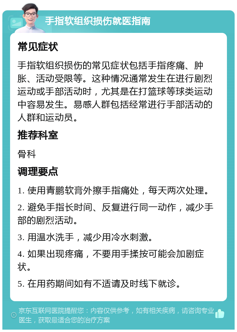 手指软组织损伤就医指南 常见症状 手指软组织损伤的常见症状包括手指疼痛、肿胀、活动受限等。这种情况通常发生在进行剧烈运动或手部活动时，尤其是在打篮球等球类运动中容易发生。易感人群包括经常进行手部活动的人群和运动员。 推荐科室 骨科 调理要点 1. 使用青鹏软膏外擦手指痛处，每天两次处理。 2. 避免手指长时间、反复进行同一动作，减少手部的剧烈活动。 3. 用温水洗手，减少用冷水刺激。 4. 如果出现疼痛，不要用手揉按可能会加剧症状。 5. 在用药期间如有不适请及时线下就诊。