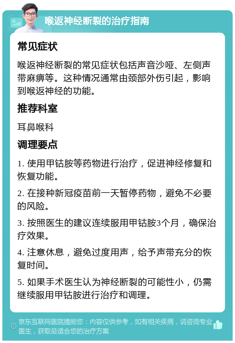 喉返神经断裂的治疗指南 常见症状 喉返神经断裂的常见症状包括声音沙哑、左侧声带麻痹等。这种情况通常由颈部外伤引起，影响到喉返神经的功能。 推荐科室 耳鼻喉科 调理要点 1. 使用甲钴胺等药物进行治疗，促进神经修复和恢复功能。 2. 在接种新冠疫苗前一天暂停药物，避免不必要的风险。 3. 按照医生的建议连续服用甲钴胺3个月，确保治疗效果。 4. 注意休息，避免过度用声，给予声带充分的恢复时间。 5. 如果手术医生认为神经断裂的可能性小，仍需继续服用甲钴胺进行治疗和调理。