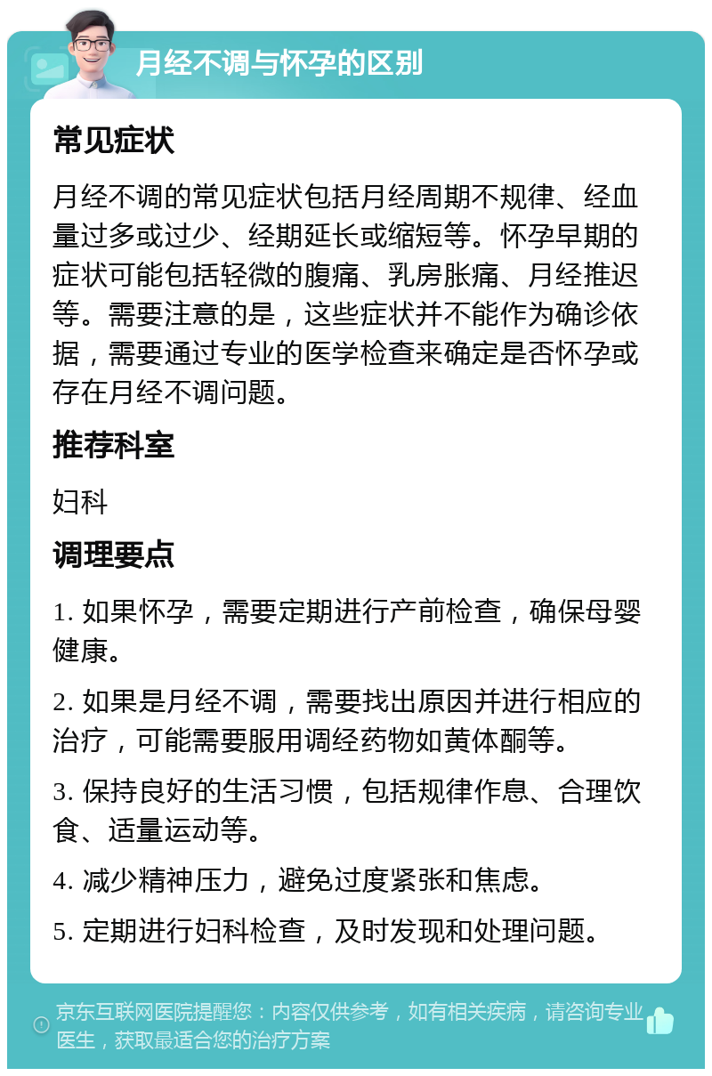 月经不调与怀孕的区别 常见症状 月经不调的常见症状包括月经周期不规律、经血量过多或过少、经期延长或缩短等。怀孕早期的症状可能包括轻微的腹痛、乳房胀痛、月经推迟等。需要注意的是，这些症状并不能作为确诊依据，需要通过专业的医学检查来确定是否怀孕或存在月经不调问题。 推荐科室 妇科 调理要点 1. 如果怀孕，需要定期进行产前检查，确保母婴健康。 2. 如果是月经不调，需要找出原因并进行相应的治疗，可能需要服用调经药物如黄体酮等。 3. 保持良好的生活习惯，包括规律作息、合理饮食、适量运动等。 4. 减少精神压力，避免过度紧张和焦虑。 5. 定期进行妇科检查，及时发现和处理问题。