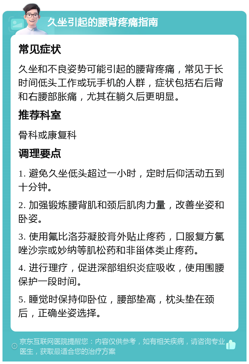 久坐引起的腰背疼痛指南 常见症状 久坐和不良姿势可能引起的腰背疼痛，常见于长时间低头工作或玩手机的人群，症状包括右后背和右腰部胀痛，尤其在躺久后更明显。 推荐科室 骨科或康复科 调理要点 1. 避免久坐低头超过一小时，定时后仰活动五到十分钟。 2. 加强锻炼腰背肌和颈后肌肉力量，改善坐姿和卧姿。 3. 使用氟比洛芬凝胶膏外贴止疼药，口服复方氯唑沙宗或妙纳等肌松药和非甾体类止疼药。 4. 进行理疗，促进深部组织炎症吸收，使用围腰保护一段时间。 5. 睡觉时保持仰卧位，腰部垫高，枕头垫在颈后，正确坐姿选择。