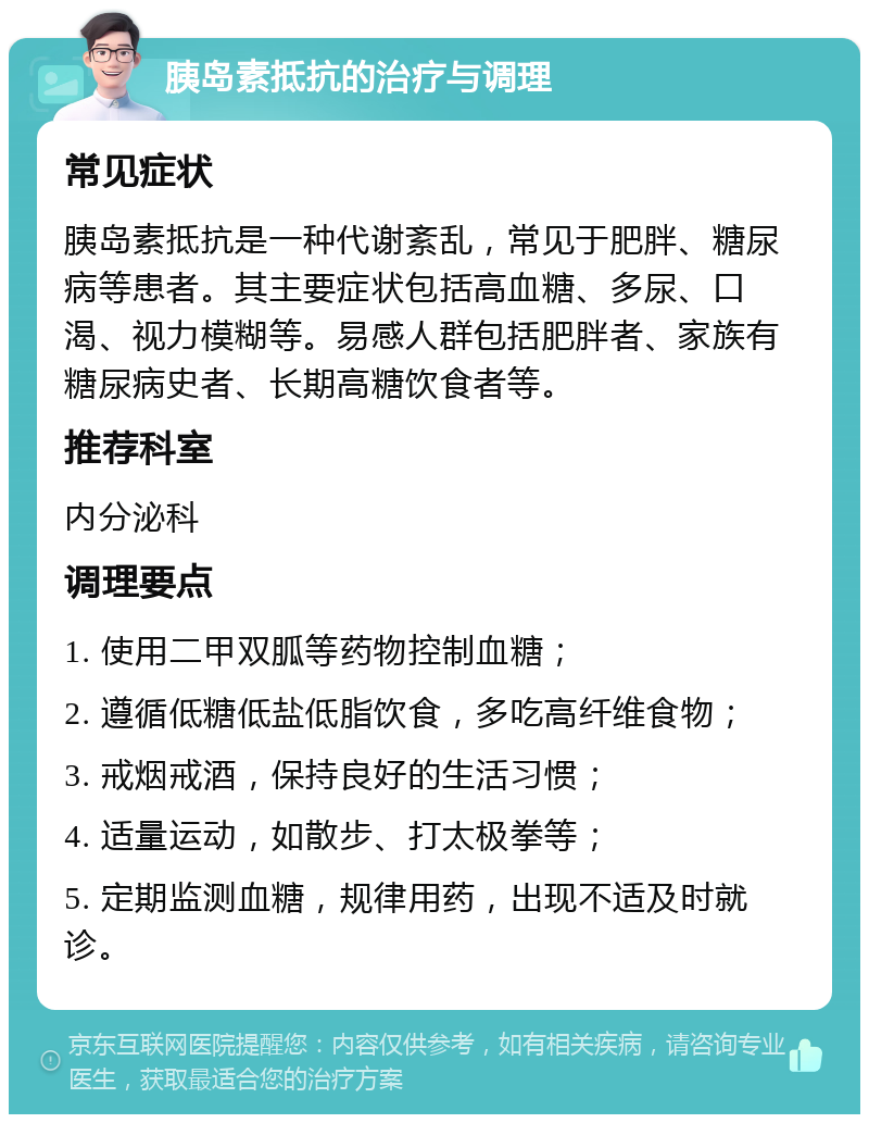 胰岛素抵抗的治疗与调理 常见症状 胰岛素抵抗是一种代谢紊乱，常见于肥胖、糖尿病等患者。其主要症状包括高血糖、多尿、口渴、视力模糊等。易感人群包括肥胖者、家族有糖尿病史者、长期高糖饮食者等。 推荐科室 内分泌科 调理要点 1. 使用二甲双胍等药物控制血糖； 2. 遵循低糖低盐低脂饮食，多吃高纤维食物； 3. 戒烟戒酒，保持良好的生活习惯； 4. 适量运动，如散步、打太极拳等； 5. 定期监测血糖，规律用药，出现不适及时就诊。