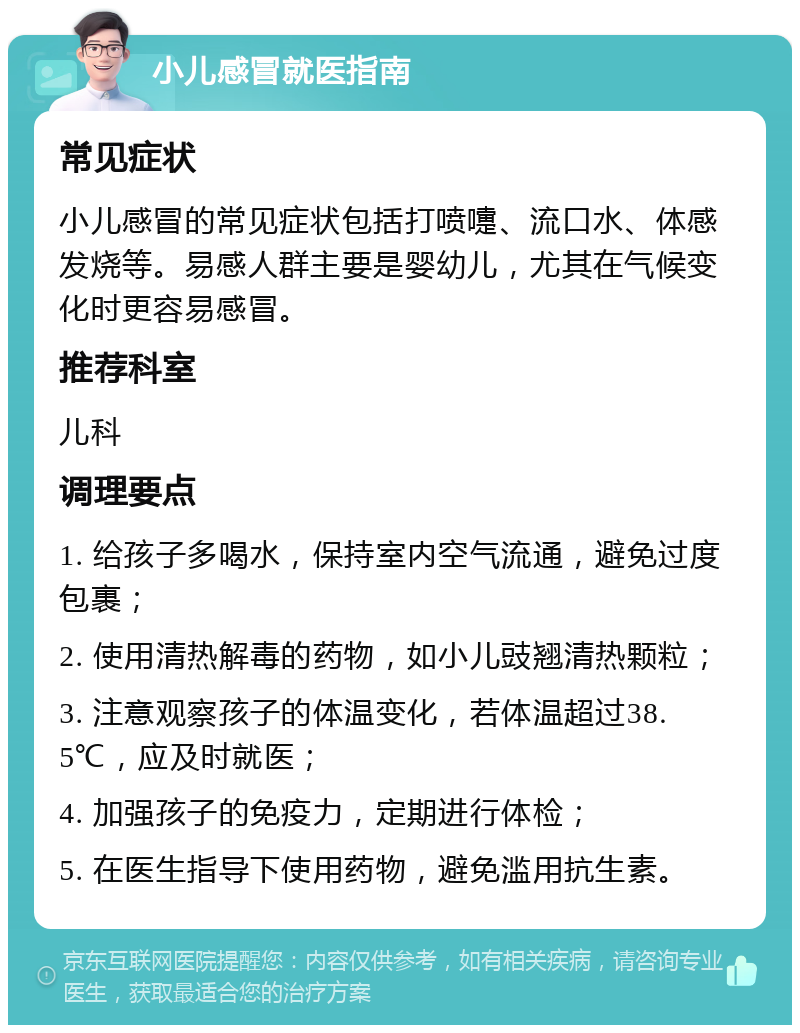 小儿感冒就医指南 常见症状 小儿感冒的常见症状包括打喷嚏、流口水、体感发烧等。易感人群主要是婴幼儿，尤其在气候变化时更容易感冒。 推荐科室 儿科 调理要点 1. 给孩子多喝水，保持室内空气流通，避免过度包裹； 2. 使用清热解毒的药物，如小儿豉翘清热颗粒； 3. 注意观察孩子的体温变化，若体温超过38.5℃，应及时就医； 4. 加强孩子的免疫力，定期进行体检； 5. 在医生指导下使用药物，避免滥用抗生素。