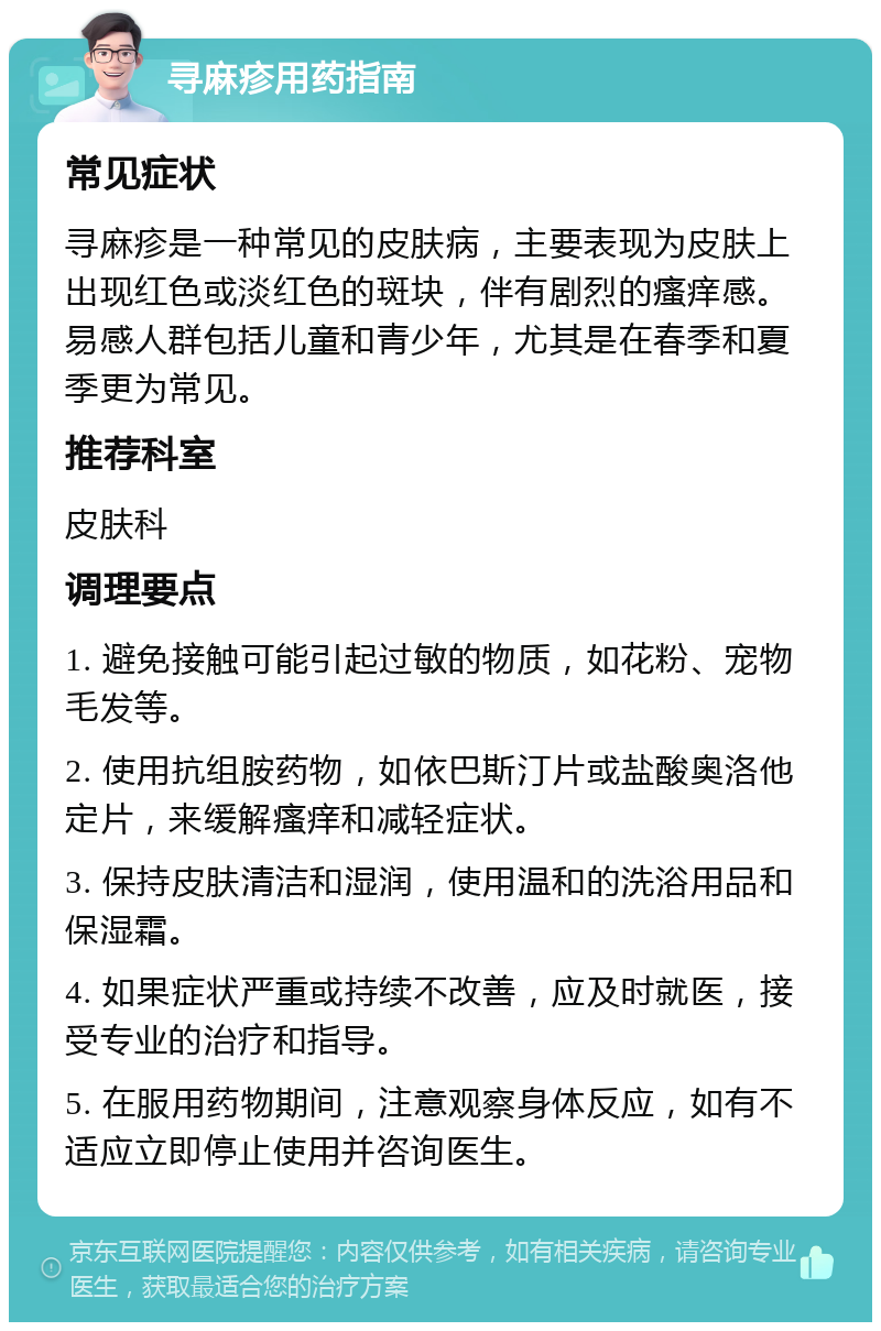 寻麻疹用药指南 常见症状 寻麻疹是一种常见的皮肤病，主要表现为皮肤上出现红色或淡红色的斑块，伴有剧烈的瘙痒感。易感人群包括儿童和青少年，尤其是在春季和夏季更为常见。 推荐科室 皮肤科 调理要点 1. 避免接触可能引起过敏的物质，如花粉、宠物毛发等。 2. 使用抗组胺药物，如依巴斯汀片或盐酸奥洛他定片，来缓解瘙痒和减轻症状。 3. 保持皮肤清洁和湿润，使用温和的洗浴用品和保湿霜。 4. 如果症状严重或持续不改善，应及时就医，接受专业的治疗和指导。 5. 在服用药物期间，注意观察身体反应，如有不适应立即停止使用并咨询医生。