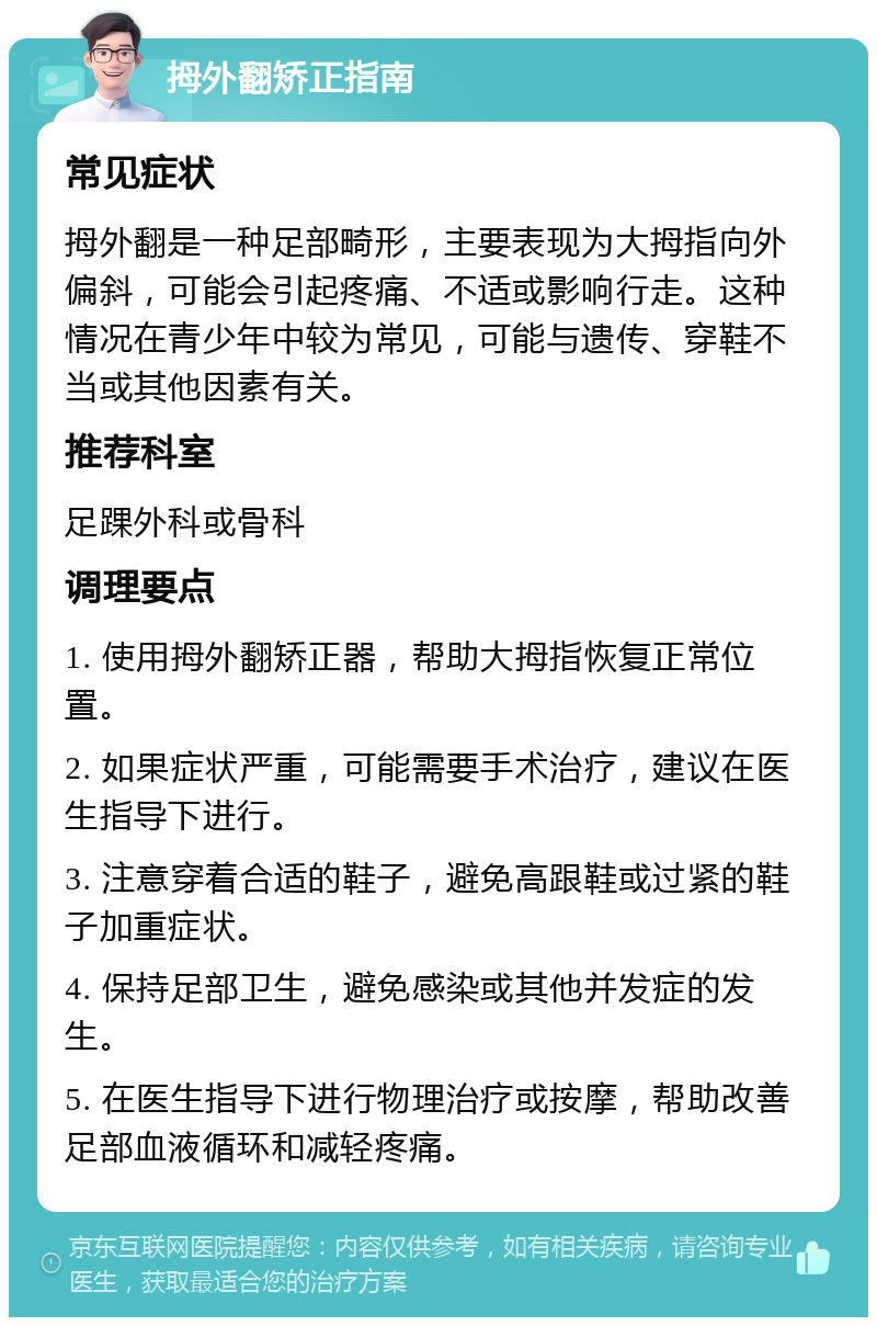 拇外翻矫正指南 常见症状 拇外翻是一种足部畸形，主要表现为大拇指向外偏斜，可能会引起疼痛、不适或影响行走。这种情况在青少年中较为常见，可能与遗传、穿鞋不当或其他因素有关。 推荐科室 足踝外科或骨科 调理要点 1. 使用拇外翻矫正器，帮助大拇指恢复正常位置。 2. 如果症状严重，可能需要手术治疗，建议在医生指导下进行。 3. 注意穿着合适的鞋子，避免高跟鞋或过紧的鞋子加重症状。 4. 保持足部卫生，避免感染或其他并发症的发生。 5. 在医生指导下进行物理治疗或按摩，帮助改善足部血液循环和减轻疼痛。