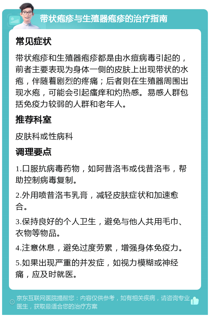 带状疱疹与生殖器疱疹的治疗指南 常见症状 带状疱疹和生殖器疱疹都是由水痘病毒引起的，前者主要表现为身体一侧的皮肤上出现带状的水疱，伴随着剧烈的疼痛；后者则在生殖器周围出现水疱，可能会引起瘙痒和灼热感。易感人群包括免疫力较弱的人群和老年人。 推荐科室 皮肤科或性病科 调理要点 1.口服抗病毒药物，如阿昔洛韦或伐昔洛韦，帮助控制病毒复制。 2.外用喷昔洛韦乳膏，减轻皮肤症状和加速愈合。 3.保持良好的个人卫生，避免与他人共用毛巾、衣物等物品。 4.注意休息，避免过度劳累，增强身体免疫力。 5.如果出现严重的并发症，如视力模糊或神经痛，应及时就医。