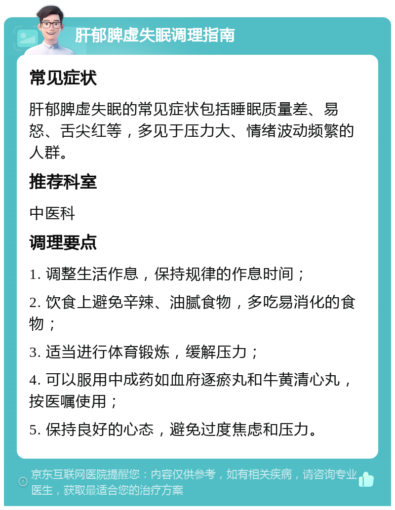 肝郁脾虚失眠调理指南 常见症状 肝郁脾虚失眠的常见症状包括睡眠质量差、易怒、舌尖红等，多见于压力大、情绪波动频繁的人群。 推荐科室 中医科 调理要点 1. 调整生活作息，保持规律的作息时间； 2. 饮食上避免辛辣、油腻食物，多吃易消化的食物； 3. 适当进行体育锻炼，缓解压力； 4. 可以服用中成药如血府逐瘀丸和牛黄清心丸，按医嘱使用； 5. 保持良好的心态，避免过度焦虑和压力。