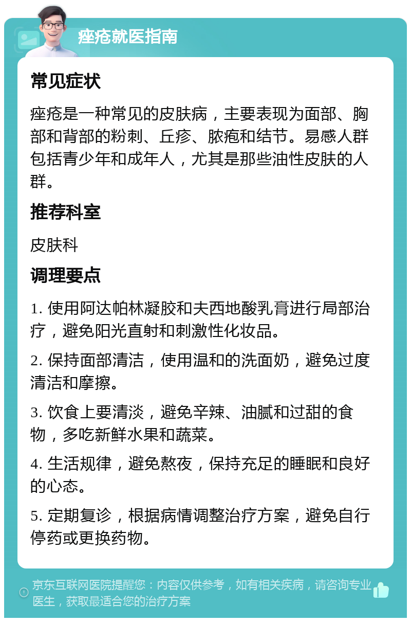 痤疮就医指南 常见症状 痤疮是一种常见的皮肤病，主要表现为面部、胸部和背部的粉刺、丘疹、脓疱和结节。易感人群包括青少年和成年人，尤其是那些油性皮肤的人群。 推荐科室 皮肤科 调理要点 1. 使用阿达帕林凝胶和夫西地酸乳膏进行局部治疗，避免阳光直射和刺激性化妆品。 2. 保持面部清洁，使用温和的洗面奶，避免过度清洁和摩擦。 3. 饮食上要清淡，避免辛辣、油腻和过甜的食物，多吃新鲜水果和蔬菜。 4. 生活规律，避免熬夜，保持充足的睡眠和良好的心态。 5. 定期复诊，根据病情调整治疗方案，避免自行停药或更换药物。