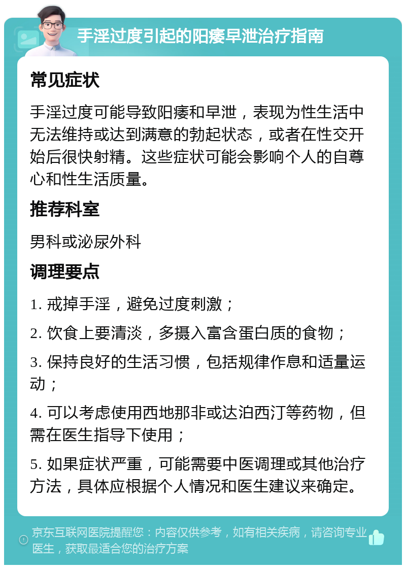 手淫过度引起的阳痿早泄治疗指南 常见症状 手淫过度可能导致阳痿和早泄，表现为性生活中无法维持或达到满意的勃起状态，或者在性交开始后很快射精。这些症状可能会影响个人的自尊心和性生活质量。 推荐科室 男科或泌尿外科 调理要点 1. 戒掉手淫，避免过度刺激； 2. 饮食上要清淡，多摄入富含蛋白质的食物； 3. 保持良好的生活习惯，包括规律作息和适量运动； 4. 可以考虑使用西地那非或达泊西汀等药物，但需在医生指导下使用； 5. 如果症状严重，可能需要中医调理或其他治疗方法，具体应根据个人情况和医生建议来确定。