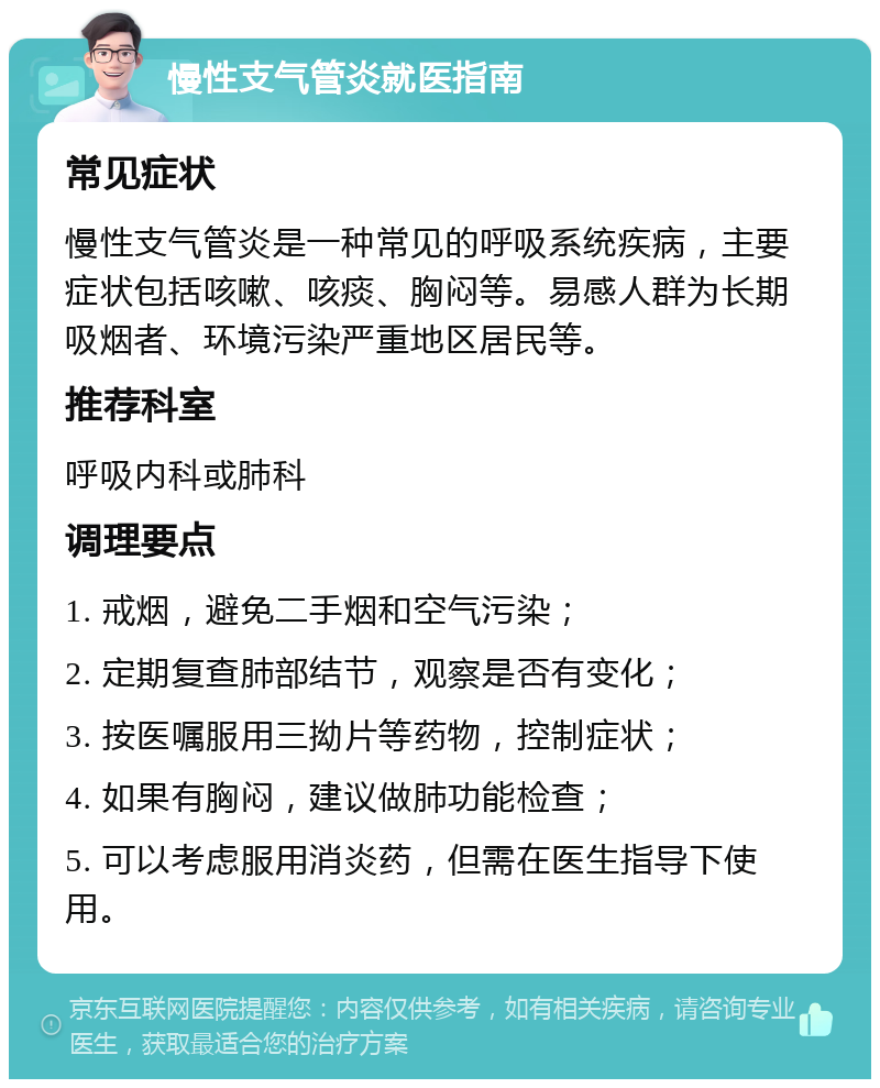 慢性支气管炎就医指南 常见症状 慢性支气管炎是一种常见的呼吸系统疾病，主要症状包括咳嗽、咳痰、胸闷等。易感人群为长期吸烟者、环境污染严重地区居民等。 推荐科室 呼吸内科或肺科 调理要点 1. 戒烟，避免二手烟和空气污染； 2. 定期复查肺部结节，观察是否有变化； 3. 按医嘱服用三拗片等药物，控制症状； 4. 如果有胸闷，建议做肺功能检查； 5. 可以考虑服用消炎药，但需在医生指导下使用。