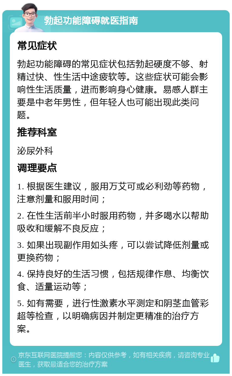 勃起功能障碍就医指南 常见症状 勃起功能障碍的常见症状包括勃起硬度不够、射精过快、性生活中途疲软等。这些症状可能会影响性生活质量，进而影响身心健康。易感人群主要是中老年男性，但年轻人也可能出现此类问题。 推荐科室 泌尿外科 调理要点 1. 根据医生建议，服用万艾可或必利劲等药物，注意剂量和服用时间； 2. 在性生活前半小时服用药物，并多喝水以帮助吸收和缓解不良反应； 3. 如果出现副作用如头疼，可以尝试降低剂量或更换药物； 4. 保持良好的生活习惯，包括规律作息、均衡饮食、适量运动等； 5. 如有需要，进行性激素水平测定和阴茎血管彩超等检查，以明确病因并制定更精准的治疗方案。