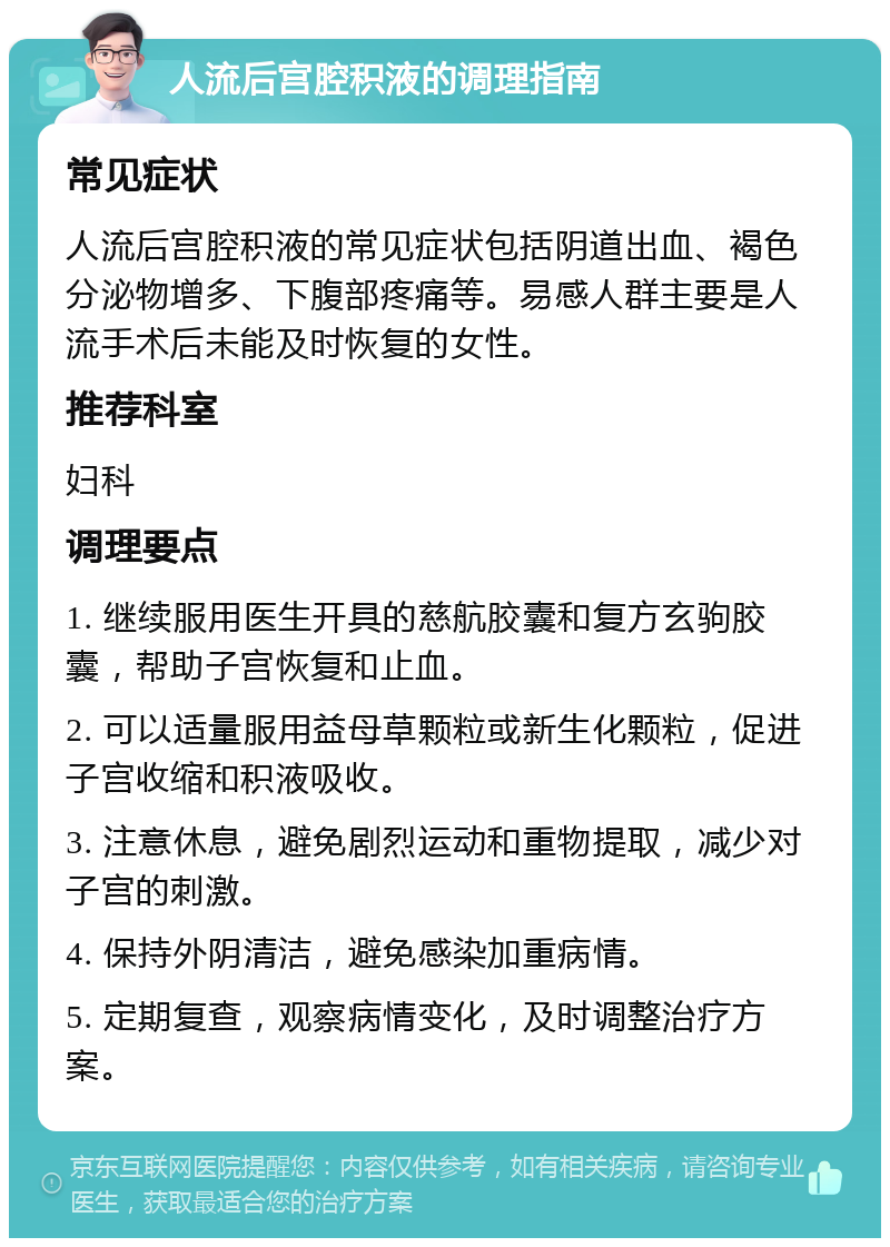 人流后宫腔积液的调理指南 常见症状 人流后宫腔积液的常见症状包括阴道出血、褐色分泌物增多、下腹部疼痛等。易感人群主要是人流手术后未能及时恢复的女性。 推荐科室 妇科 调理要点 1. 继续服用医生开具的慈航胶囊和复方玄驹胶囊，帮助子宫恢复和止血。 2. 可以适量服用益母草颗粒或新生化颗粒，促进子宫收缩和积液吸收。 3. 注意休息，避免剧烈运动和重物提取，减少对子宫的刺激。 4. 保持外阴清洁，避免感染加重病情。 5. 定期复查，观察病情变化，及时调整治疗方案。