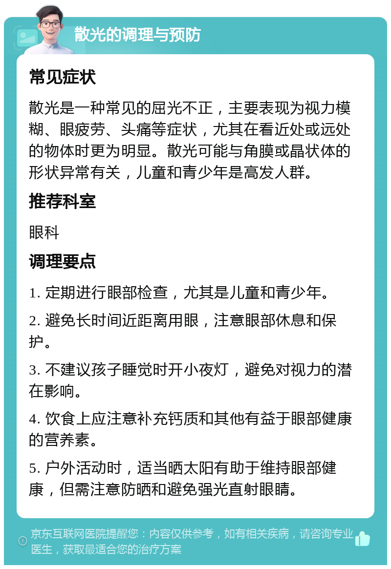 散光的调理与预防 常见症状 散光是一种常见的屈光不正，主要表现为视力模糊、眼疲劳、头痛等症状，尤其在看近处或远处的物体时更为明显。散光可能与角膜或晶状体的形状异常有关，儿童和青少年是高发人群。 推荐科室 眼科 调理要点 1. 定期进行眼部检查，尤其是儿童和青少年。 2. 避免长时间近距离用眼，注意眼部休息和保护。 3. 不建议孩子睡觉时开小夜灯，避免对视力的潜在影响。 4. 饮食上应注意补充钙质和其他有益于眼部健康的营养素。 5. 户外活动时，适当晒太阳有助于维持眼部健康，但需注意防晒和避免强光直射眼睛。