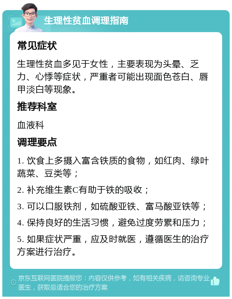 生理性贫血调理指南 常见症状 生理性贫血多见于女性，主要表现为头晕、乏力、心悸等症状，严重者可能出现面色苍白、唇甲淡白等现象。 推荐科室 血液科 调理要点 1. 饮食上多摄入富含铁质的食物，如红肉、绿叶蔬菜、豆类等； 2. 补充维生素C有助于铁的吸收； 3. 可以口服铁剂，如硫酸亚铁、富马酸亚铁等； 4. 保持良好的生活习惯，避免过度劳累和压力； 5. 如果症状严重，应及时就医，遵循医生的治疗方案进行治疗。