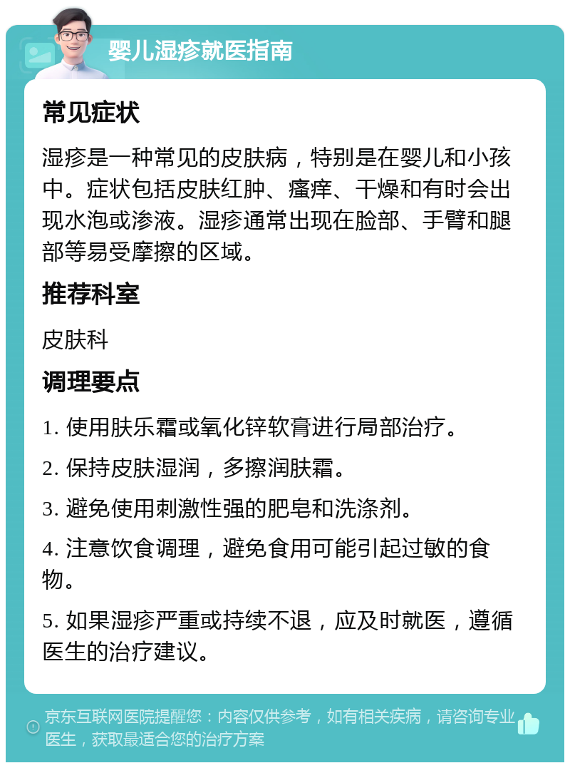 婴儿湿疹就医指南 常见症状 湿疹是一种常见的皮肤病，特别是在婴儿和小孩中。症状包括皮肤红肿、瘙痒、干燥和有时会出现水泡或渗液。湿疹通常出现在脸部、手臂和腿部等易受摩擦的区域。 推荐科室 皮肤科 调理要点 1. 使用肤乐霜或氧化锌软膏进行局部治疗。 2. 保持皮肤湿润，多擦润肤霜。 3. 避免使用刺激性强的肥皂和洗涤剂。 4. 注意饮食调理，避免食用可能引起过敏的食物。 5. 如果湿疹严重或持续不退，应及时就医，遵循医生的治疗建议。