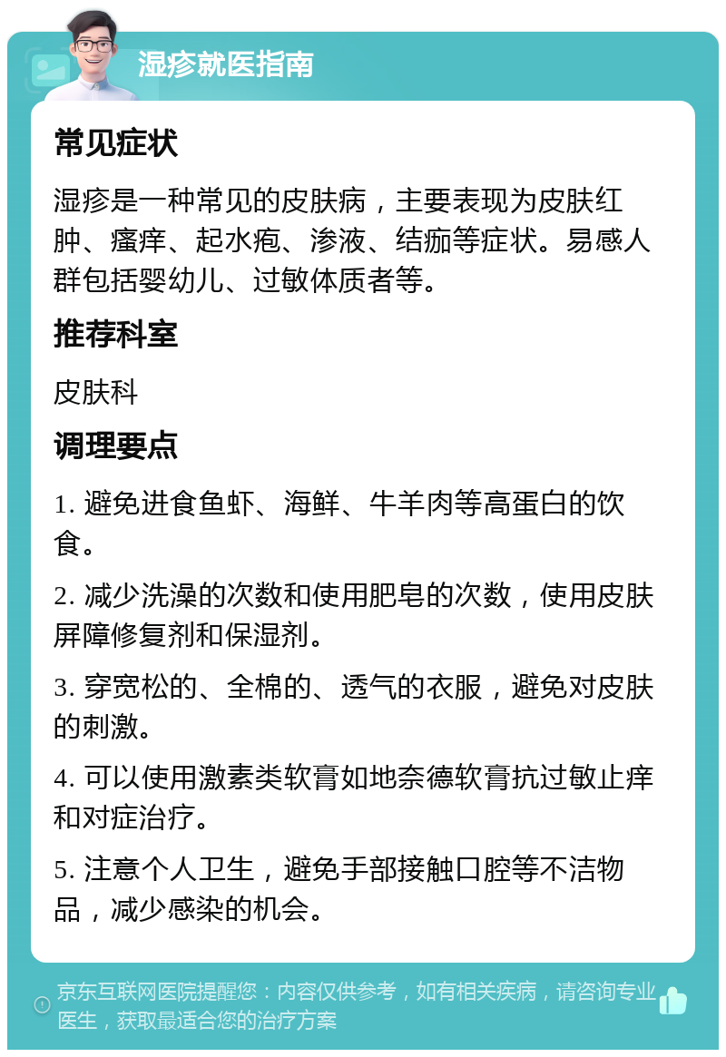 湿疹就医指南 常见症状 湿疹是一种常见的皮肤病，主要表现为皮肤红肿、瘙痒、起水疱、渗液、结痂等症状。易感人群包括婴幼儿、过敏体质者等。 推荐科室 皮肤科 调理要点 1. 避免进食鱼虾、海鲜、牛羊肉等高蛋白的饮食。 2. 减少洗澡的次数和使用肥皂的次数，使用皮肤屏障修复剂和保湿剂。 3. 穿宽松的、全棉的、透气的衣服，避免对皮肤的刺激。 4. 可以使用激素类软膏如地奈德软膏抗过敏止痒和对症治疗。 5. 注意个人卫生，避免手部接触口腔等不洁物品，减少感染的机会。