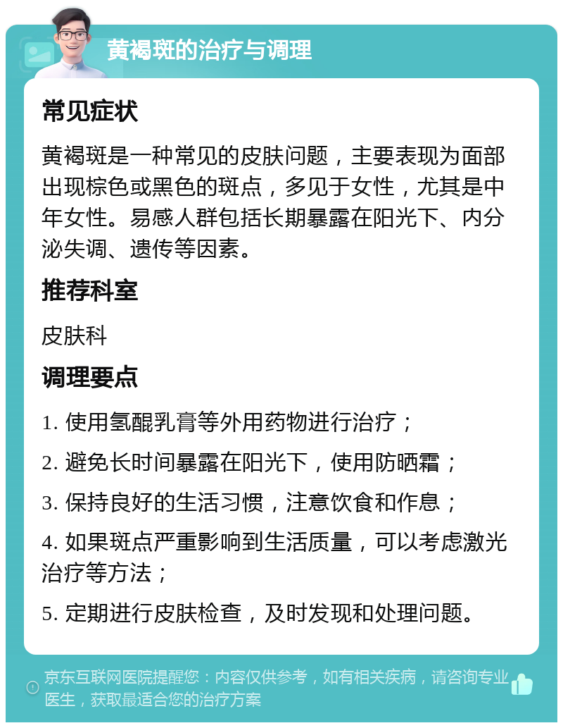 黄褐斑的治疗与调理 常见症状 黄褐斑是一种常见的皮肤问题，主要表现为面部出现棕色或黑色的斑点，多见于女性，尤其是中年女性。易感人群包括长期暴露在阳光下、内分泌失调、遗传等因素。 推荐科室 皮肤科 调理要点 1. 使用氢醌乳膏等外用药物进行治疗； 2. 避免长时间暴露在阳光下，使用防晒霜； 3. 保持良好的生活习惯，注意饮食和作息； 4. 如果斑点严重影响到生活质量，可以考虑激光治疗等方法； 5. 定期进行皮肤检查，及时发现和处理问题。