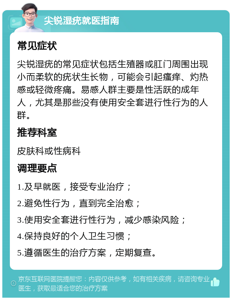 尖锐湿疣就医指南 常见症状 尖锐湿疣的常见症状包括生殖器或肛门周围出现小而柔软的疣状生长物，可能会引起瘙痒、灼热感或轻微疼痛。易感人群主要是性活跃的成年人，尤其是那些没有使用安全套进行性行为的人群。 推荐科室 皮肤科或性病科 调理要点 1.及早就医，接受专业治疗； 2.避免性行为，直到完全治愈； 3.使用安全套进行性行为，减少感染风险； 4.保持良好的个人卫生习惯； 5.遵循医生的治疗方案，定期复查。