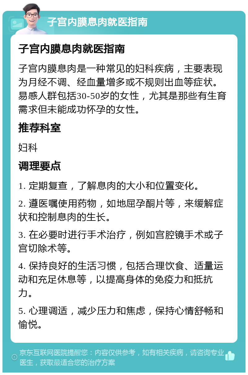 子宫内膜息肉就医指南 子宫内膜息肉就医指南 子宫内膜息肉是一种常见的妇科疾病，主要表现为月经不调、经血量增多或不规则出血等症状。易感人群包括30-50岁的女性，尤其是那些有生育需求但未能成功怀孕的女性。 推荐科室 妇科 调理要点 1. 定期复查，了解息肉的大小和位置变化。 2. 遵医嘱使用药物，如地屈孕酮片等，来缓解症状和控制息肉的生长。 3. 在必要时进行手术治疗，例如宫腔镜手术或子宫切除术等。 4. 保持良好的生活习惯，包括合理饮食、适量运动和充足休息等，以提高身体的免疫力和抵抗力。 5. 心理调适，减少压力和焦虑，保持心情舒畅和愉悦。