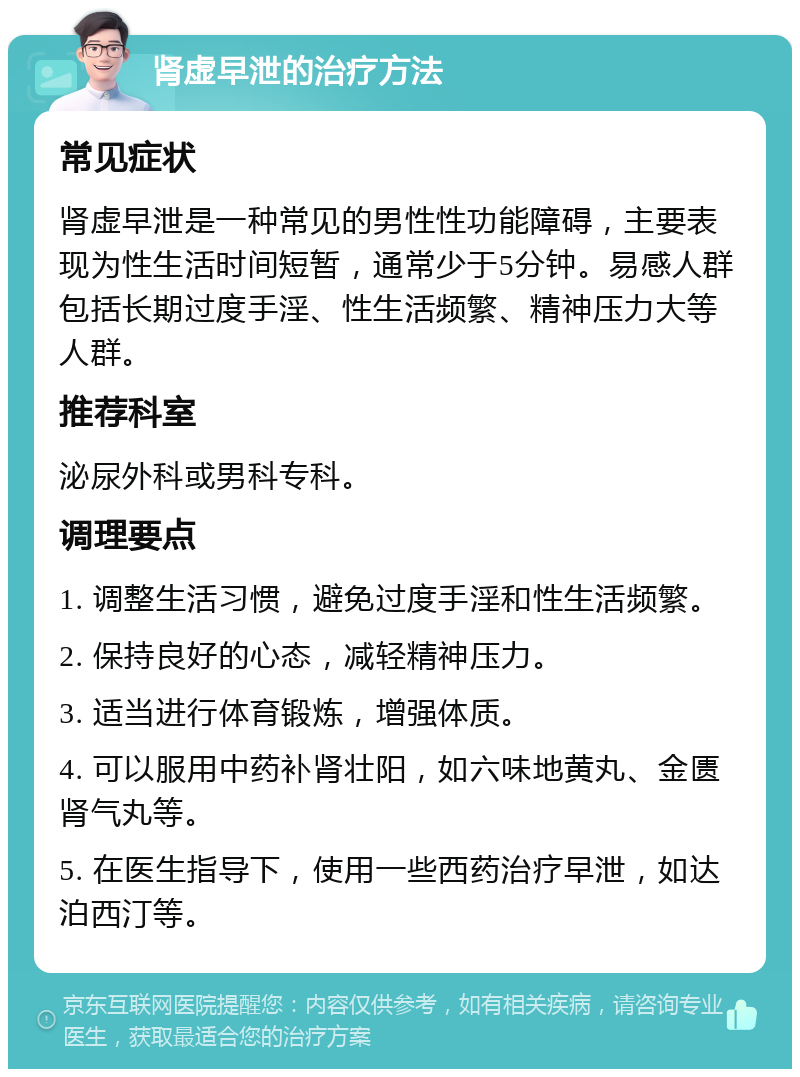 肾虚早泄的治疗方法 常见症状 肾虚早泄是一种常见的男性性功能障碍，主要表现为性生活时间短暂，通常少于5分钟。易感人群包括长期过度手淫、性生活频繁、精神压力大等人群。 推荐科室 泌尿外科或男科专科。 调理要点 1. 调整生活习惯，避免过度手淫和性生活频繁。 2. 保持良好的心态，减轻精神压力。 3. 适当进行体育锻炼，增强体质。 4. 可以服用中药补肾壮阳，如六味地黄丸、金匮肾气丸等。 5. 在医生指导下，使用一些西药治疗早泄，如达泊西汀等。