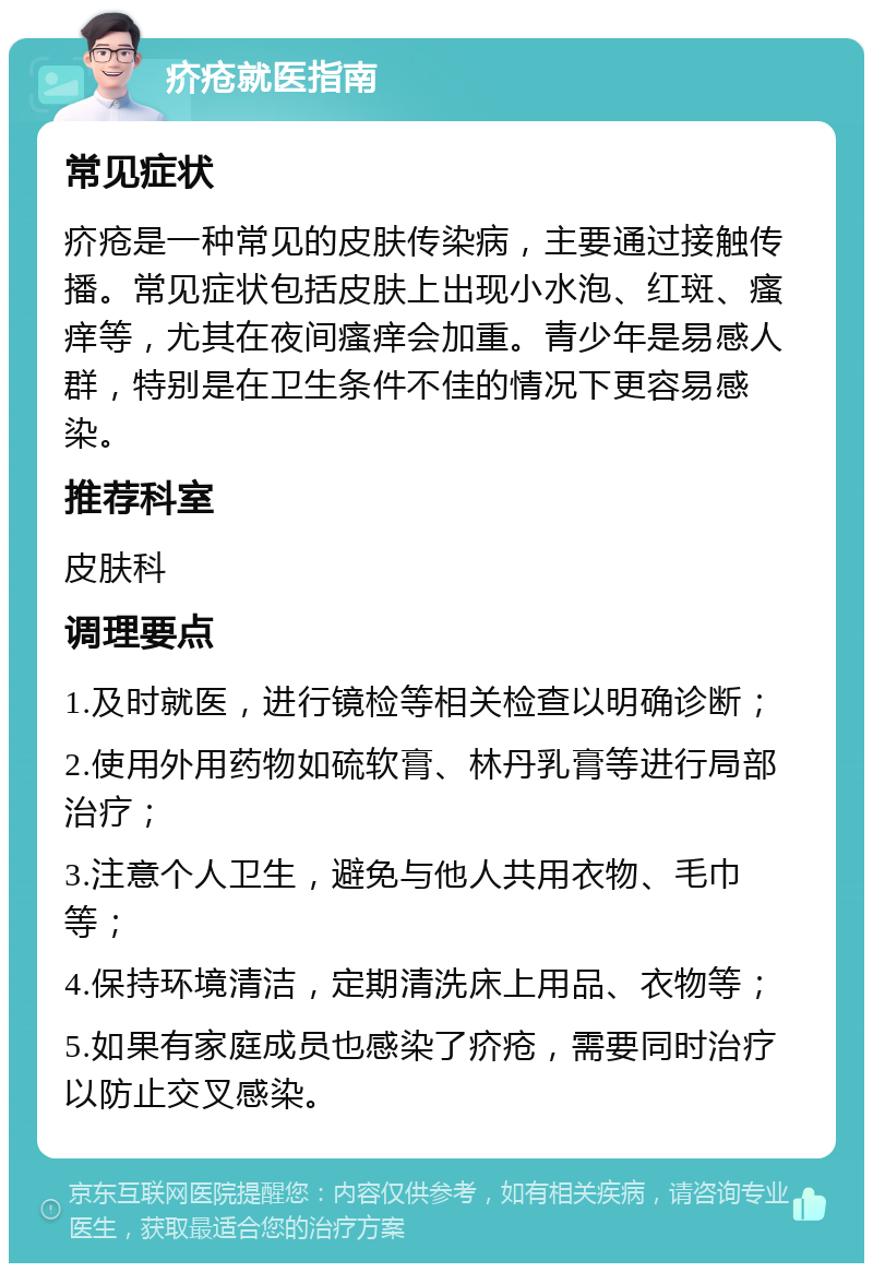 疥疮就医指南 常见症状 疥疮是一种常见的皮肤传染病，主要通过接触传播。常见症状包括皮肤上出现小水泡、红斑、瘙痒等，尤其在夜间瘙痒会加重。青少年是易感人群，特别是在卫生条件不佳的情况下更容易感染。 推荐科室 皮肤科 调理要点 1.及时就医，进行镜检等相关检查以明确诊断； 2.使用外用药物如硫软膏、林丹乳膏等进行局部治疗； 3.注意个人卫生，避免与他人共用衣物、毛巾等； 4.保持环境清洁，定期清洗床上用品、衣物等； 5.如果有家庭成员也感染了疥疮，需要同时治疗以防止交叉感染。