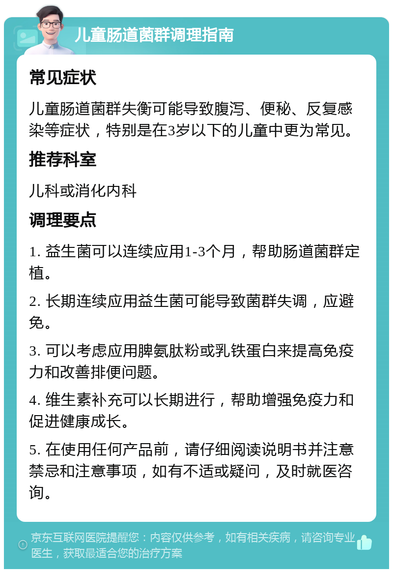 儿童肠道菌群调理指南 常见症状 儿童肠道菌群失衡可能导致腹泻、便秘、反复感染等症状，特别是在3岁以下的儿童中更为常见。 推荐科室 儿科或消化内科 调理要点 1. 益生菌可以连续应用1-3个月，帮助肠道菌群定植。 2. 长期连续应用益生菌可能导致菌群失调，应避免。 3. 可以考虑应用脾氨肽粉或乳铁蛋白来提高免疫力和改善排便问题。 4. 维生素补充可以长期进行，帮助增强免疫力和促进健康成长。 5. 在使用任何产品前，请仔细阅读说明书并注意禁忌和注意事项，如有不适或疑问，及时就医咨询。