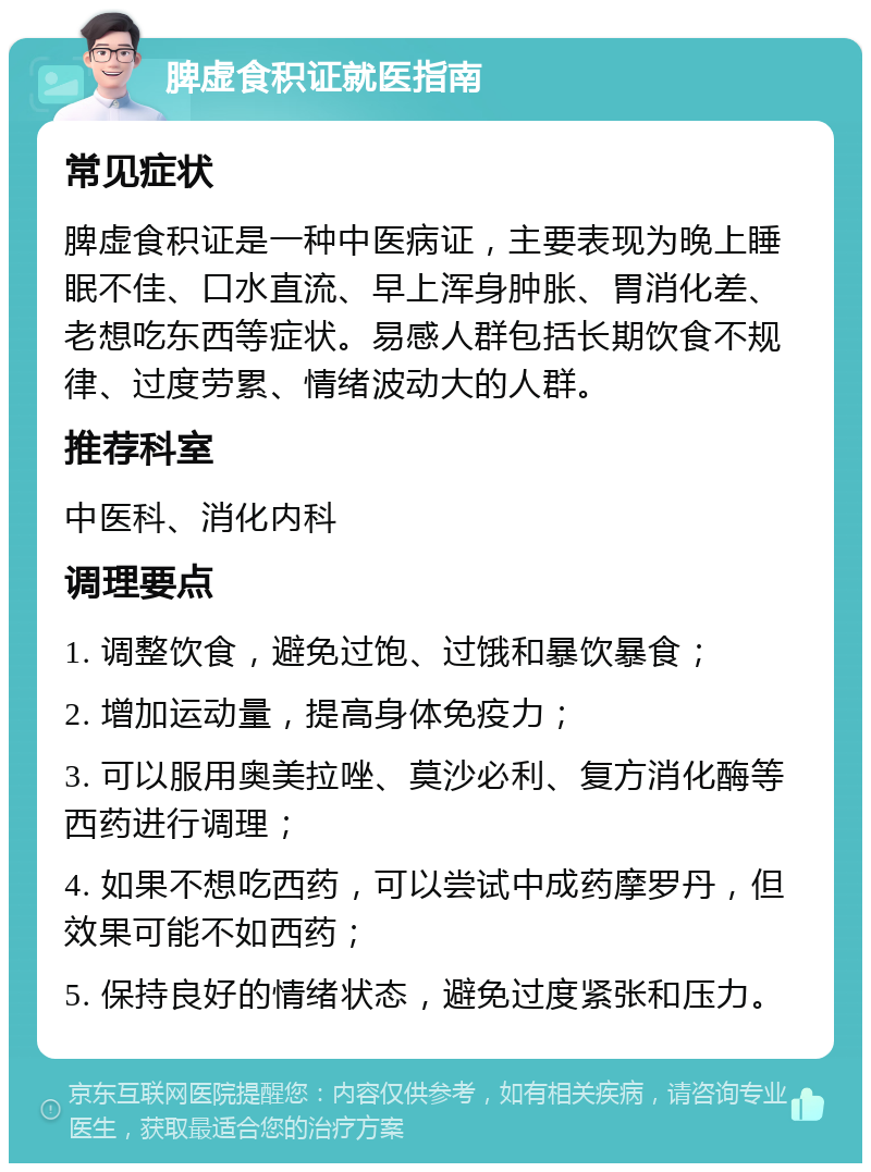 脾虚食积证就医指南 常见症状 脾虚食积证是一种中医病证，主要表现为晚上睡眠不佳、口水直流、早上浑身肿胀、胃消化差、老想吃东西等症状。易感人群包括长期饮食不规律、过度劳累、情绪波动大的人群。 推荐科室 中医科、消化内科 调理要点 1. 调整饮食，避免过饱、过饿和暴饮暴食； 2. 增加运动量，提高身体免疫力； 3. 可以服用奥美拉唑、莫沙必利、复方消化酶等西药进行调理； 4. 如果不想吃西药，可以尝试中成药摩罗丹，但效果可能不如西药； 5. 保持良好的情绪状态，避免过度紧张和压力。