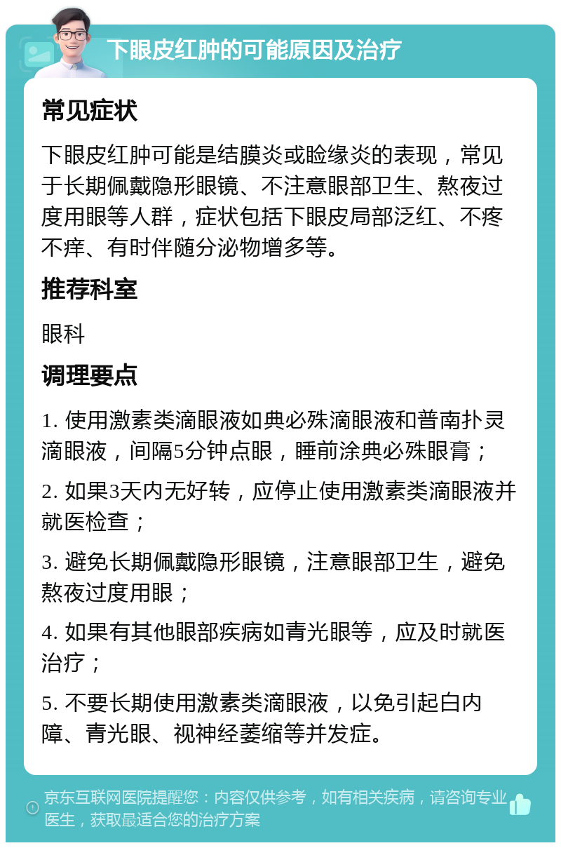 下眼皮红肿的可能原因及治疗 常见症状 下眼皮红肿可能是结膜炎或睑缘炎的表现，常见于长期佩戴隐形眼镜、不注意眼部卫生、熬夜过度用眼等人群，症状包括下眼皮局部泛红、不疼不痒、有时伴随分泌物增多等。 推荐科室 眼科 调理要点 1. 使用激素类滴眼液如典必殊滴眼液和普南扑灵滴眼液，间隔5分钟点眼，睡前涂典必殊眼膏； 2. 如果3天内无好转，应停止使用激素类滴眼液并就医检查； 3. 避免长期佩戴隐形眼镜，注意眼部卫生，避免熬夜过度用眼； 4. 如果有其他眼部疾病如青光眼等，应及时就医治疗； 5. 不要长期使用激素类滴眼液，以免引起白内障、青光眼、视神经萎缩等并发症。