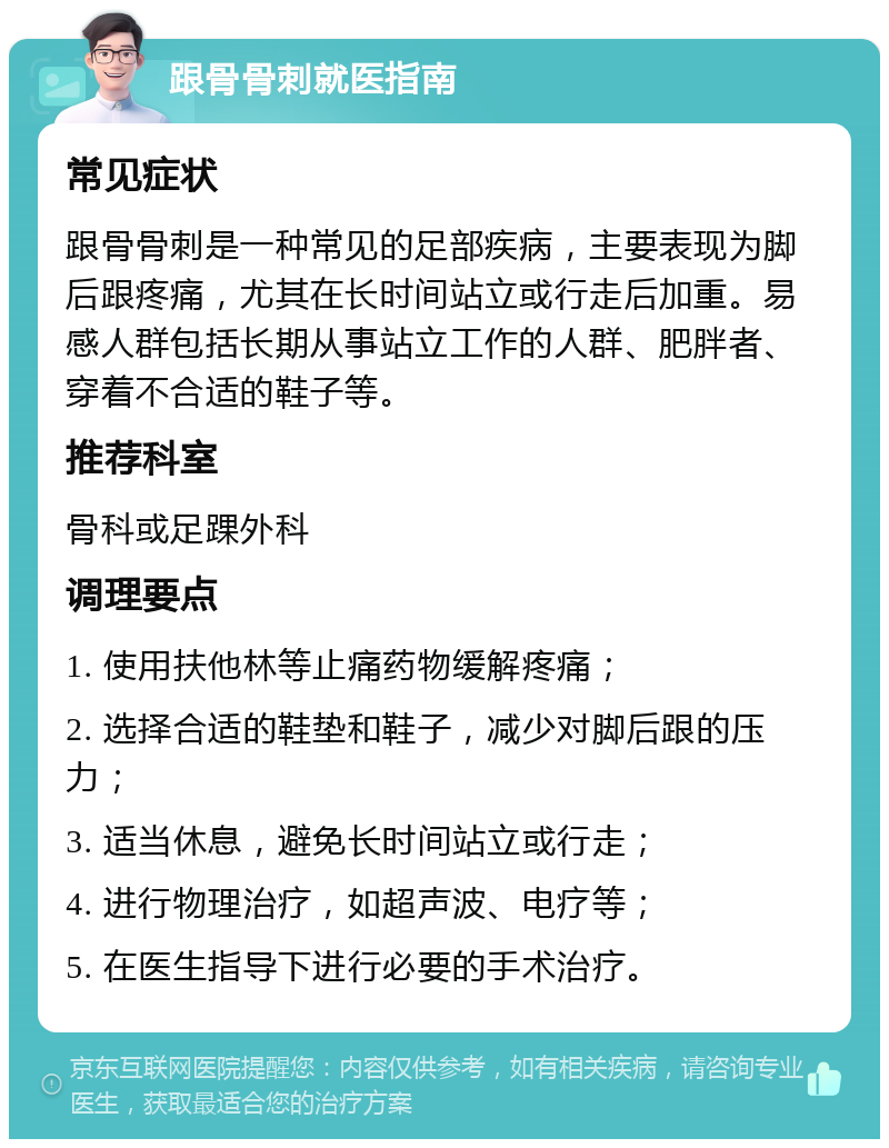 跟骨骨刺就医指南 常见症状 跟骨骨刺是一种常见的足部疾病，主要表现为脚后跟疼痛，尤其在长时间站立或行走后加重。易感人群包括长期从事站立工作的人群、肥胖者、穿着不合适的鞋子等。 推荐科室 骨科或足踝外科 调理要点 1. 使用扶他林等止痛药物缓解疼痛； 2. 选择合适的鞋垫和鞋子，减少对脚后跟的压力； 3. 适当休息，避免长时间站立或行走； 4. 进行物理治疗，如超声波、电疗等； 5. 在医生指导下进行必要的手术治疗。