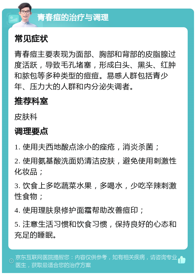 青春痘的治疗与调理 常见症状 青春痘主要表现为面部、胸部和背部的皮脂腺过度活跃，导致毛孔堵塞，形成白头、黑头、红肿和脓包等多种类型的痘痘。易感人群包括青少年、压力大的人群和内分泌失调者。 推荐科室 皮肤科 调理要点 1. 使用夫西地酸点涂小的痤疮，消炎杀菌； 2. 使用氨基酸洗面奶清洁皮肤，避免使用刺激性化妆品； 3. 饮食上多吃蔬菜水果，多喝水，少吃辛辣刺激性食物； 4. 使用理肤泉修护面霜帮助改善痘印； 5. 注意生活习惯和饮食习惯，保持良好的心态和充足的睡眠。