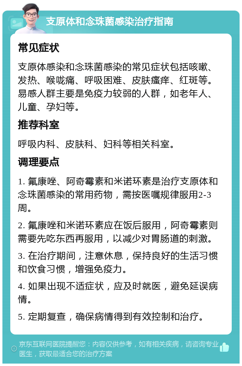 支原体和念珠菌感染治疗指南 常见症状 支原体感染和念珠菌感染的常见症状包括咳嗽、发热、喉咙痛、呼吸困难、皮肤瘙痒、红斑等。易感人群主要是免疫力较弱的人群，如老年人、儿童、孕妇等。 推荐科室 呼吸内科、皮肤科、妇科等相关科室。 调理要点 1. 氟康唑、阿奇霉素和米诺环素是治疗支原体和念珠菌感染的常用药物，需按医嘱规律服用2-3周。 2. 氟康唑和米诺环素应在饭后服用，阿奇霉素则需要先吃东西再服用，以减少对胃肠道的刺激。 3. 在治疗期间，注意休息，保持良好的生活习惯和饮食习惯，增强免疫力。 4. 如果出现不适症状，应及时就医，避免延误病情。 5. 定期复查，确保病情得到有效控制和治疗。