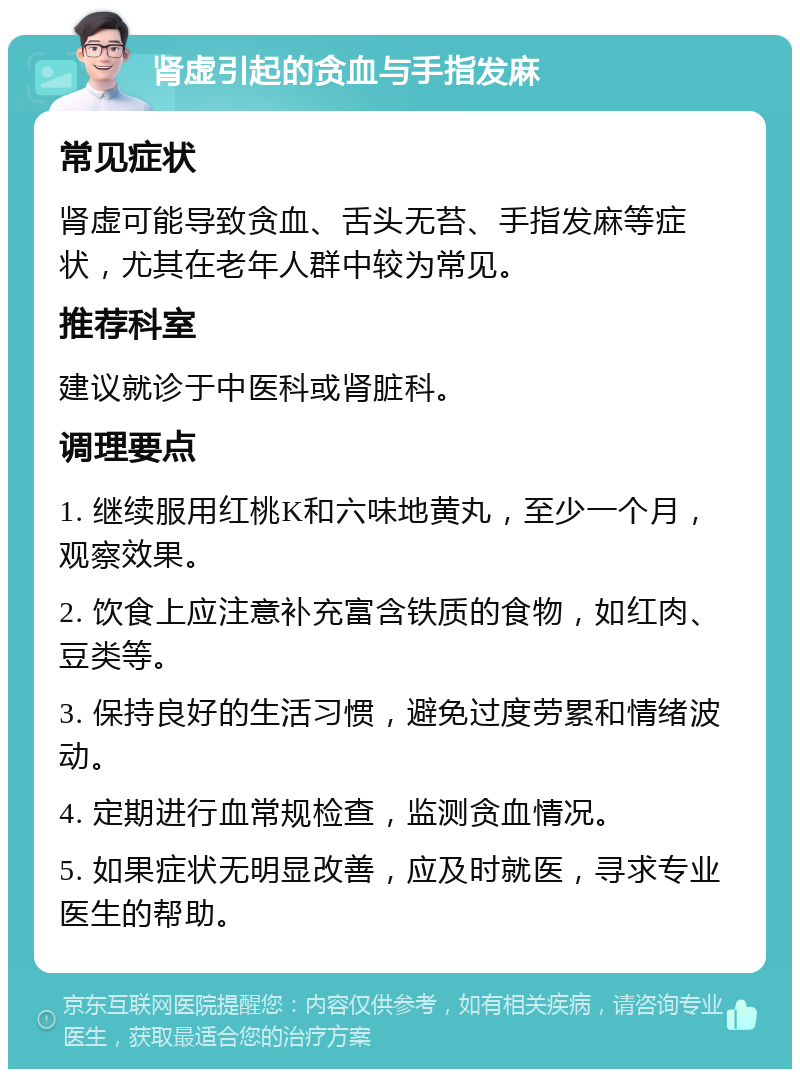 肾虚引起的贪血与手指发麻 常见症状 肾虚可能导致贪血、舌头无苔、手指发麻等症状，尤其在老年人群中较为常见。 推荐科室 建议就诊于中医科或肾脏科。 调理要点 1. 继续服用红桃K和六味地黄丸，至少一个月，观察效果。 2. 饮食上应注意补充富含铁质的食物，如红肉、豆类等。 3. 保持良好的生活习惯，避免过度劳累和情绪波动。 4. 定期进行血常规检查，监测贪血情况。 5. 如果症状无明显改善，应及时就医，寻求专业医生的帮助。