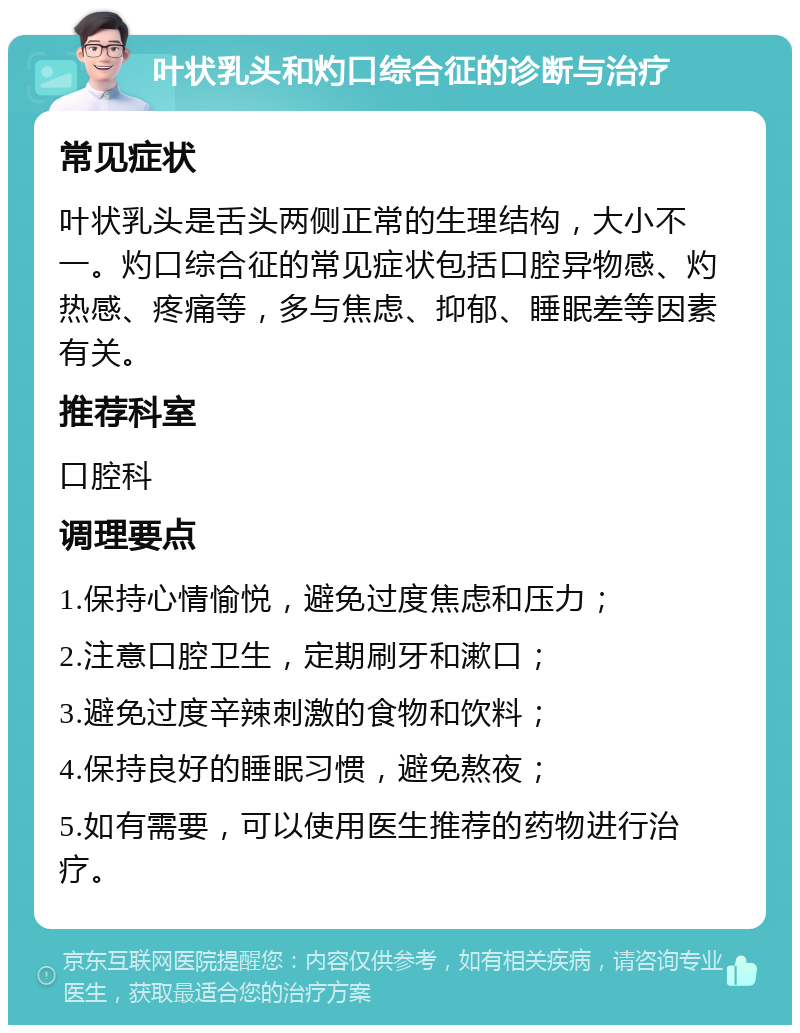 叶状乳头和灼口综合征的诊断与治疗 常见症状 叶状乳头是舌头两侧正常的生理结构，大小不一。灼口综合征的常见症状包括口腔异物感、灼热感、疼痛等，多与焦虑、抑郁、睡眠差等因素有关。 推荐科室 口腔科 调理要点 1.保持心情愉悦，避免过度焦虑和压力； 2.注意口腔卫生，定期刷牙和漱口； 3.避免过度辛辣刺激的食物和饮料； 4.保持良好的睡眠习惯，避免熬夜； 5.如有需要，可以使用医生推荐的药物进行治疗。