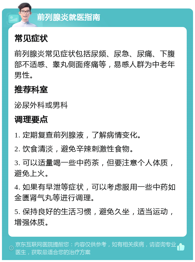 前列腺炎就医指南 常见症状 前列腺炎常见症状包括尿频、尿急、尿痛、下腹部不适感、睾丸侧面疼痛等，易感人群为中老年男性。 推荐科室 泌尿外科或男科 调理要点 1. 定期复查前列腺液，了解病情变化。 2. 饮食清淡，避免辛辣刺激性食物。 3. 可以适量喝一些中药茶，但要注意个人体质，避免上火。 4. 如果有早泄等症状，可以考虑服用一些中药如金匮肾气丸等进行调理。 5. 保持良好的生活习惯，避免久坐，适当运动，增强体质。