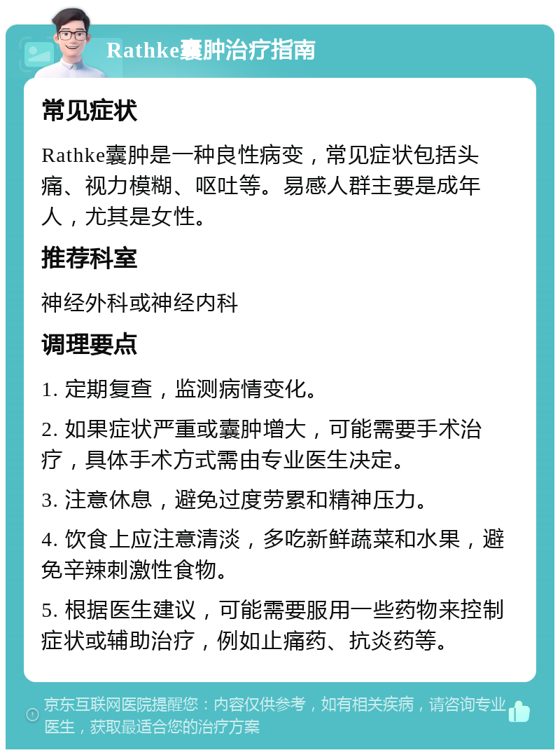 Rathke囊肿治疗指南 常见症状 Rathke囊肿是一种良性病变，常见症状包括头痛、视力模糊、呕吐等。易感人群主要是成年人，尤其是女性。 推荐科室 神经外科或神经内科 调理要点 1. 定期复查，监测病情变化。 2. 如果症状严重或囊肿增大，可能需要手术治疗，具体手术方式需由专业医生决定。 3. 注意休息，避免过度劳累和精神压力。 4. 饮食上应注意清淡，多吃新鲜蔬菜和水果，避免辛辣刺激性食物。 5. 根据医生建议，可能需要服用一些药物来控制症状或辅助治疗，例如止痛药、抗炎药等。