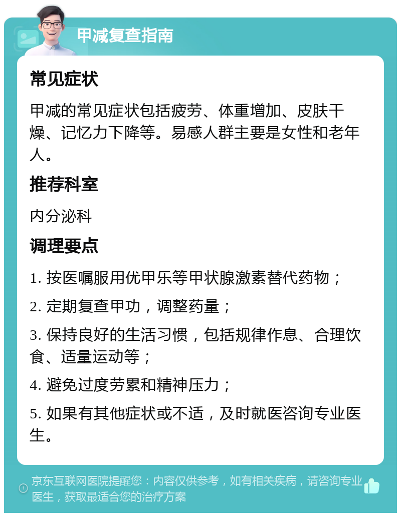 甲减复查指南 常见症状 甲减的常见症状包括疲劳、体重增加、皮肤干燥、记忆力下降等。易感人群主要是女性和老年人。 推荐科室 内分泌科 调理要点 1. 按医嘱服用优甲乐等甲状腺激素替代药物； 2. 定期复查甲功，调整药量； 3. 保持良好的生活习惯，包括规律作息、合理饮食、适量运动等； 4. 避免过度劳累和精神压力； 5. 如果有其他症状或不适，及时就医咨询专业医生。