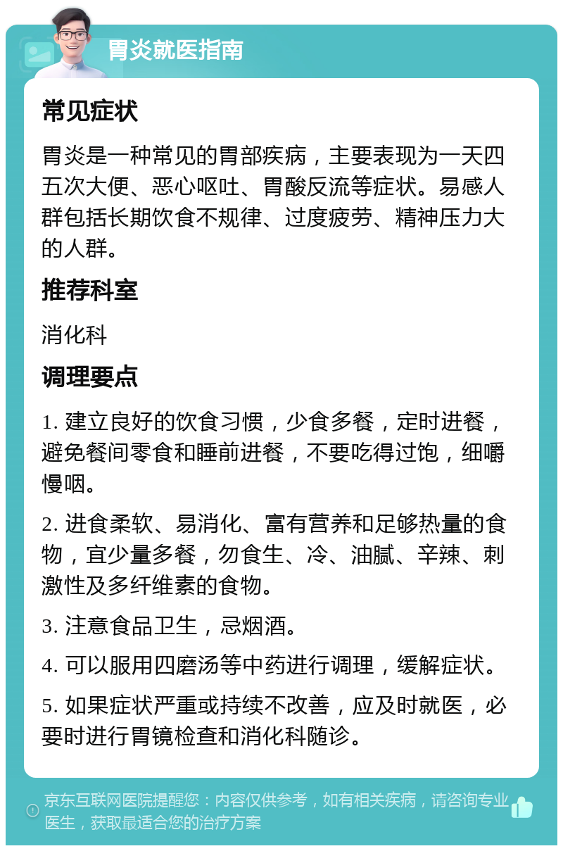 胃炎就医指南 常见症状 胃炎是一种常见的胃部疾病，主要表现为一天四五次大便、恶心呕吐、胃酸反流等症状。易感人群包括长期饮食不规律、过度疲劳、精神压力大的人群。 推荐科室 消化科 调理要点 1. 建立良好的饮食习惯，少食多餐，定时进餐，避免餐间零食和睡前进餐，不要吃得过饱，细嚼慢咽。 2. 进食柔软、易消化、富有营养和足够热量的食物，宜少量多餐，勿食生、冷、油腻、辛辣、刺激性及多纤维素的食物。 3. 注意食品卫生，忌烟酒。 4. 可以服用四磨汤等中药进行调理，缓解症状。 5. 如果症状严重或持续不改善，应及时就医，必要时进行胃镜检查和消化科随诊。