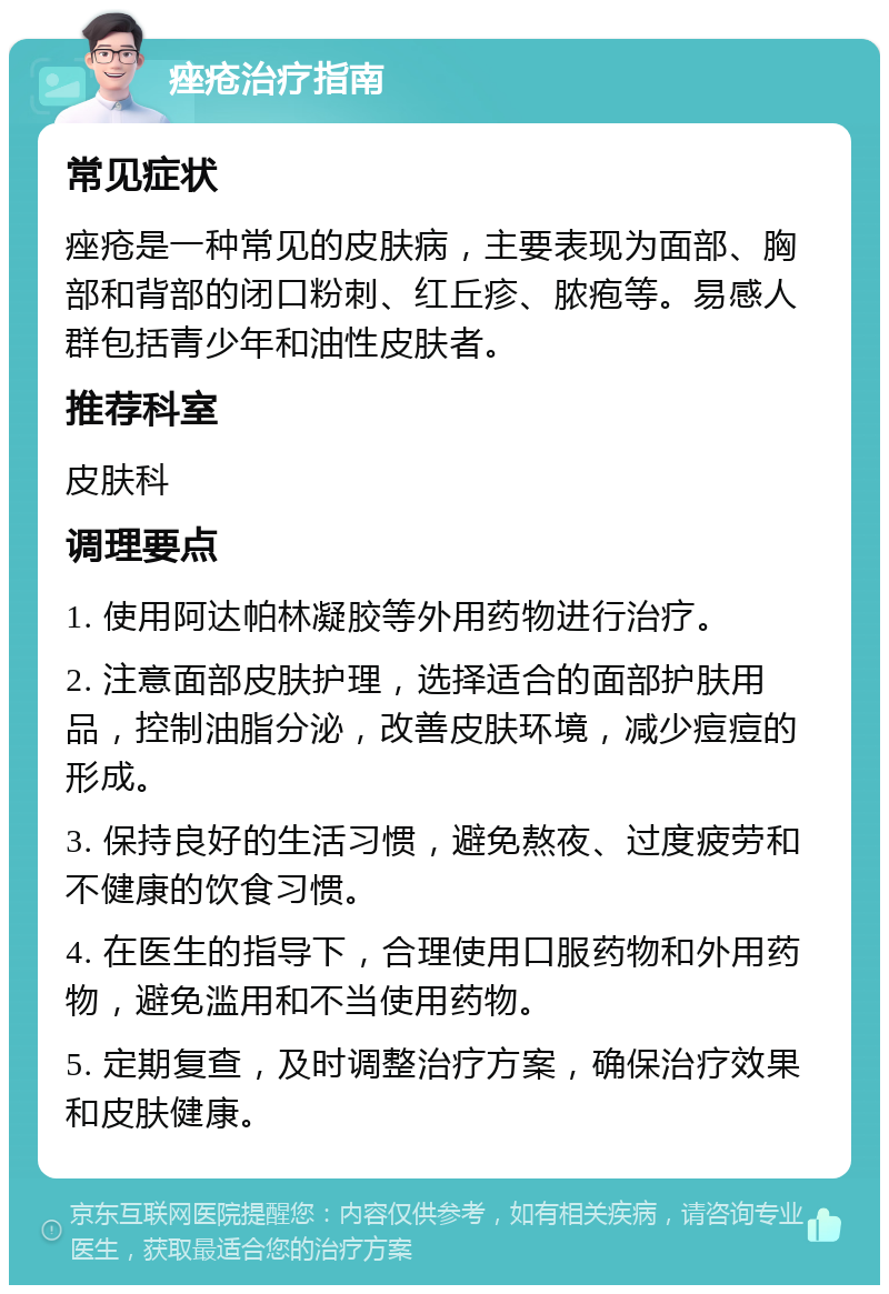 痤疮治疗指南 常见症状 痤疮是一种常见的皮肤病，主要表现为面部、胸部和背部的闭口粉刺、红丘疹、脓疱等。易感人群包括青少年和油性皮肤者。 推荐科室 皮肤科 调理要点 1. 使用阿达帕林凝胶等外用药物进行治疗。 2. 注意面部皮肤护理，选择适合的面部护肤用品，控制油脂分泌，改善皮肤环境，减少痘痘的形成。 3. 保持良好的生活习惯，避免熬夜、过度疲劳和不健康的饮食习惯。 4. 在医生的指导下，合理使用口服药物和外用药物，避免滥用和不当使用药物。 5. 定期复查，及时调整治疗方案，确保治疗效果和皮肤健康。