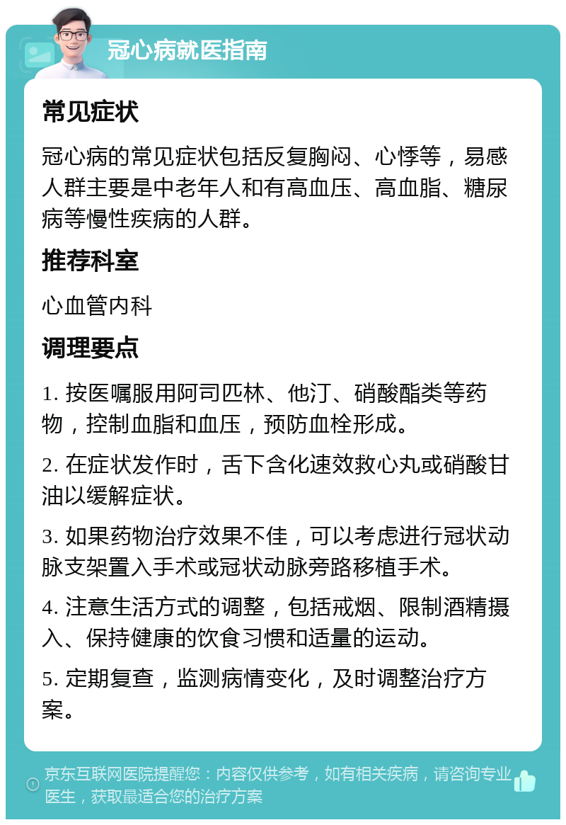 冠心病就医指南 常见症状 冠心病的常见症状包括反复胸闷、心悸等，易感人群主要是中老年人和有高血压、高血脂、糖尿病等慢性疾病的人群。 推荐科室 心血管内科 调理要点 1. 按医嘱服用阿司匹林、他汀、硝酸酯类等药物，控制血脂和血压，预防血栓形成。 2. 在症状发作时，舌下含化速效救心丸或硝酸甘油以缓解症状。 3. 如果药物治疗效果不佳，可以考虑进行冠状动脉支架置入手术或冠状动脉旁路移植手术。 4. 注意生活方式的调整，包括戒烟、限制酒精摄入、保持健康的饮食习惯和适量的运动。 5. 定期复查，监测病情变化，及时调整治疗方案。