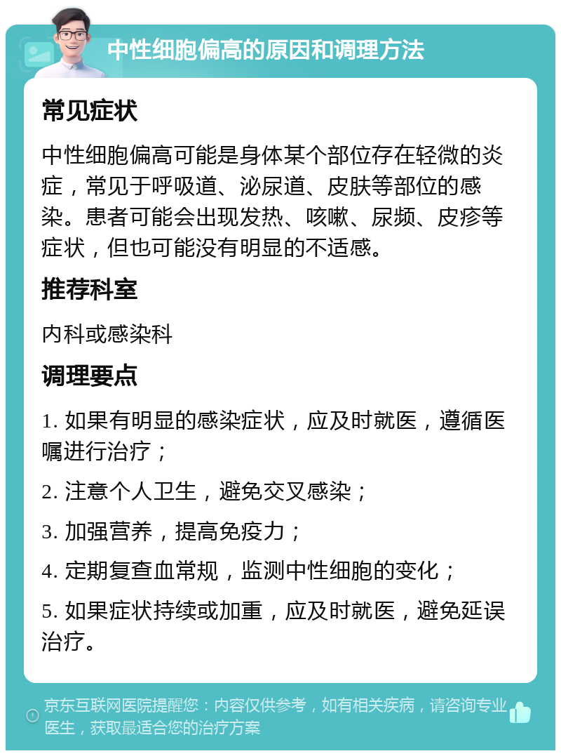 中性细胞偏高的原因和调理方法 常见症状 中性细胞偏高可能是身体某个部位存在轻微的炎症，常见于呼吸道、泌尿道、皮肤等部位的感染。患者可能会出现发热、咳嗽、尿频、皮疹等症状，但也可能没有明显的不适感。 推荐科室 内科或感染科 调理要点 1. 如果有明显的感染症状，应及时就医，遵循医嘱进行治疗； 2. 注意个人卫生，避免交叉感染； 3. 加强营养，提高免疫力； 4. 定期复查血常规，监测中性细胞的变化； 5. 如果症状持续或加重，应及时就医，避免延误治疗。