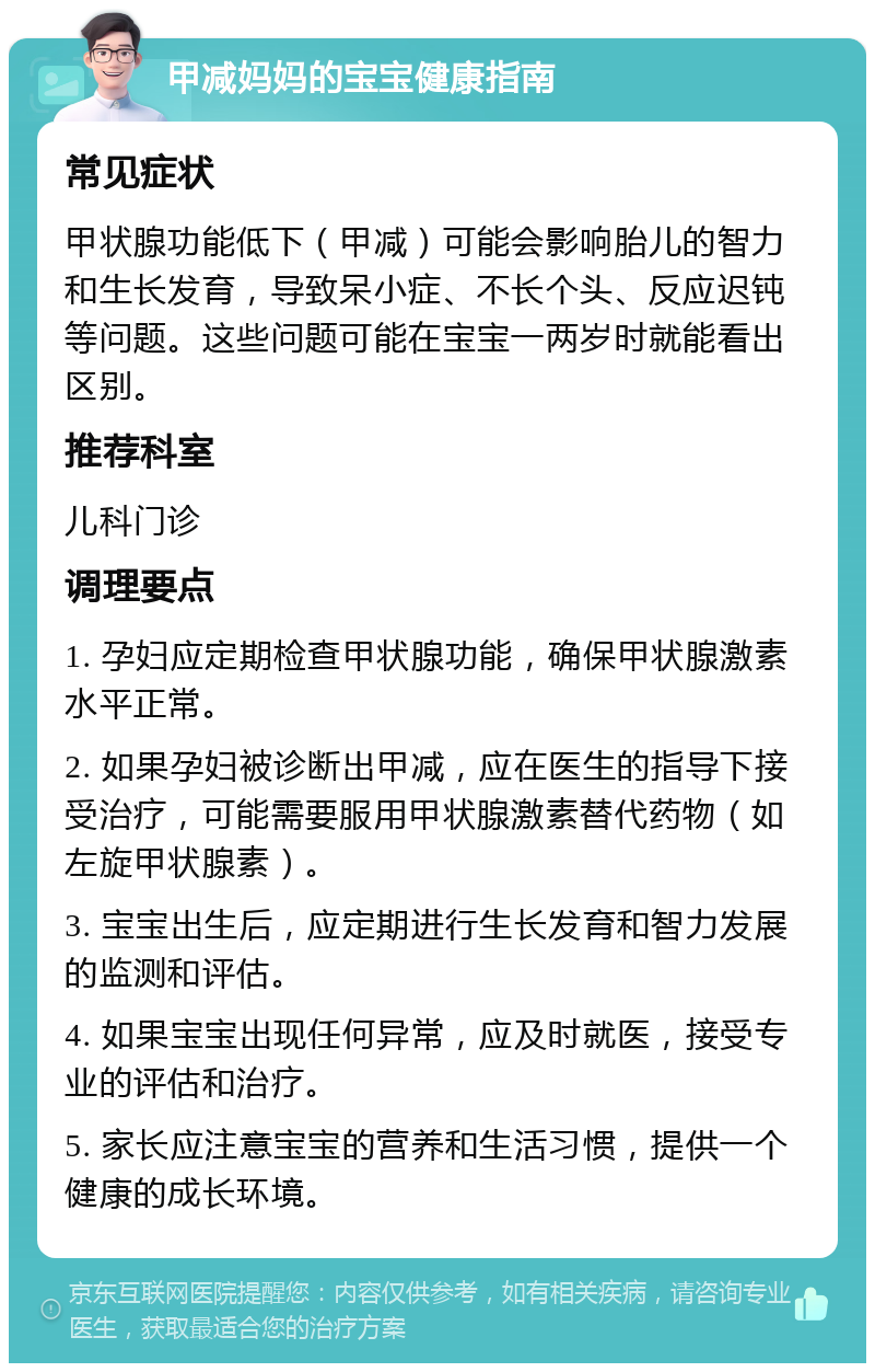 甲减妈妈的宝宝健康指南 常见症状 甲状腺功能低下（甲减）可能会影响胎儿的智力和生长发育，导致呆小症、不长个头、反应迟钝等问题。这些问题可能在宝宝一两岁时就能看出区别。 推荐科室 儿科门诊 调理要点 1. 孕妇应定期检查甲状腺功能，确保甲状腺激素水平正常。 2. 如果孕妇被诊断出甲减，应在医生的指导下接受治疗，可能需要服用甲状腺激素替代药物（如左旋甲状腺素）。 3. 宝宝出生后，应定期进行生长发育和智力发展的监测和评估。 4. 如果宝宝出现任何异常，应及时就医，接受专业的评估和治疗。 5. 家长应注意宝宝的营养和生活习惯，提供一个健康的成长环境。