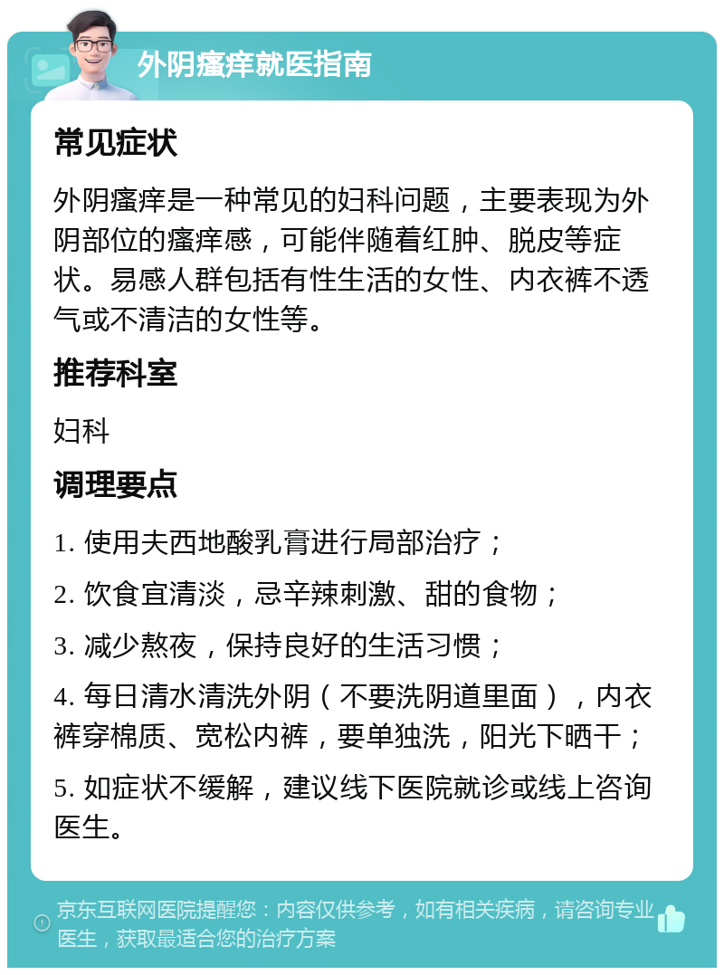 外阴瘙痒就医指南 常见症状 外阴瘙痒是一种常见的妇科问题，主要表现为外阴部位的瘙痒感，可能伴随着红肿、脱皮等症状。易感人群包括有性生活的女性、内衣裤不透气或不清洁的女性等。 推荐科室 妇科 调理要点 1. 使用夫西地酸乳膏进行局部治疗； 2. 饮食宜清淡，忌辛辣刺激、甜的食物； 3. 减少熬夜，保持良好的生活习惯； 4. 每日清水清洗外阴（不要洗阴道里面），内衣裤穿棉质、宽松内裤，要单独洗，阳光下晒干； 5. 如症状不缓解，建议线下医院就诊或线上咨询医生。