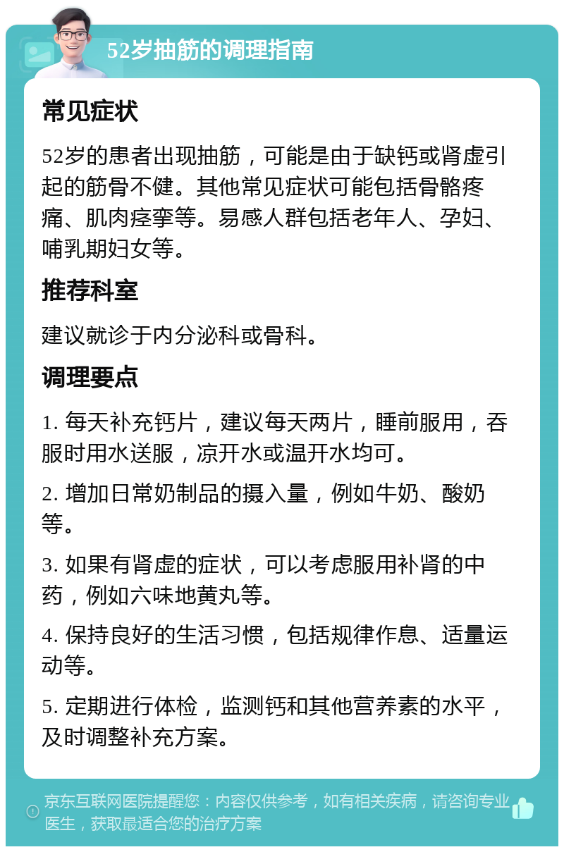 52岁抽筋的调理指南 常见症状 52岁的患者出现抽筋，可能是由于缺钙或肾虚引起的筋骨不健。其他常见症状可能包括骨骼疼痛、肌肉痉挛等。易感人群包括老年人、孕妇、哺乳期妇女等。 推荐科室 建议就诊于内分泌科或骨科。 调理要点 1. 每天补充钙片，建议每天两片，睡前服用，吞服时用水送服，凉开水或温开水均可。 2. 增加日常奶制品的摄入量，例如牛奶、酸奶等。 3. 如果有肾虚的症状，可以考虑服用补肾的中药，例如六味地黄丸等。 4. 保持良好的生活习惯，包括规律作息、适量运动等。 5. 定期进行体检，监测钙和其他营养素的水平，及时调整补充方案。