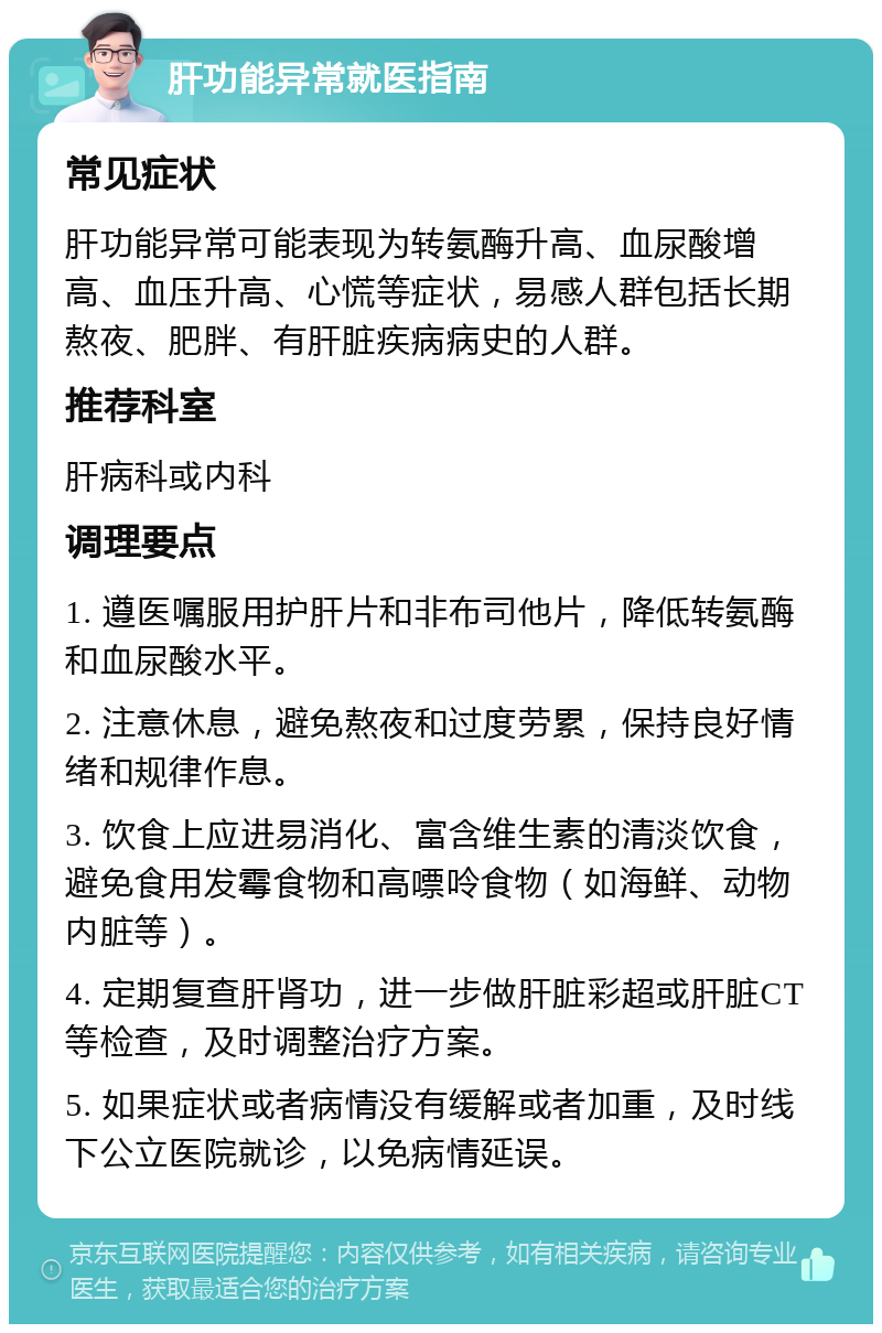 肝功能异常就医指南 常见症状 肝功能异常可能表现为转氨酶升高、血尿酸增高、血压升高、心慌等症状，易感人群包括长期熬夜、肥胖、有肝脏疾病病史的人群。 推荐科室 肝病科或内科 调理要点 1. 遵医嘱服用护肝片和非布司他片，降低转氨酶和血尿酸水平。 2. 注意休息，避免熬夜和过度劳累，保持良好情绪和规律作息。 3. 饮食上应进易消化、富含维生素的清淡饮食，避免食用发霉食物和高嘌呤食物（如海鲜、动物内脏等）。 4. 定期复查肝肾功，进一步做肝脏彩超或肝脏CT等检查，及时调整治疗方案。 5. 如果症状或者病情没有缓解或者加重，及时线下公立医院就诊，以免病情延误。