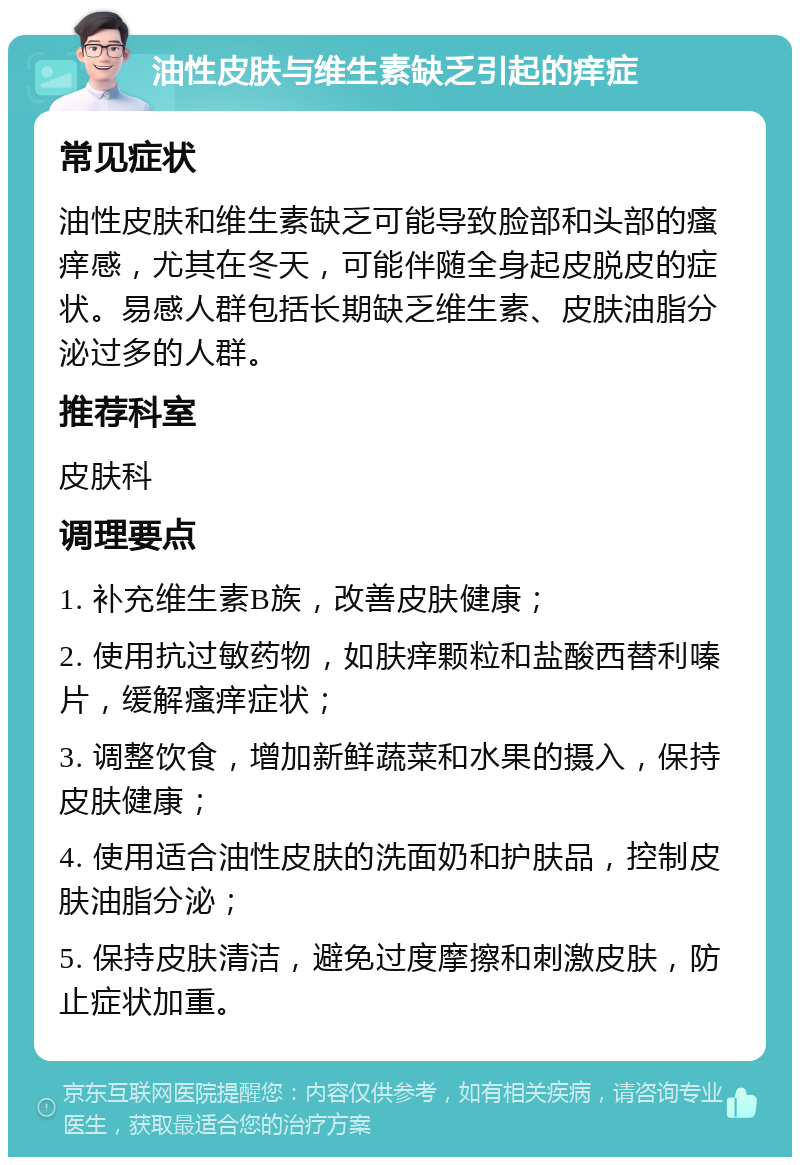 油性皮肤与维生素缺乏引起的痒症 常见症状 油性皮肤和维生素缺乏可能导致脸部和头部的瘙痒感，尤其在冬天，可能伴随全身起皮脱皮的症状。易感人群包括长期缺乏维生素、皮肤油脂分泌过多的人群。 推荐科室 皮肤科 调理要点 1. 补充维生素B族，改善皮肤健康； 2. 使用抗过敏药物，如肤痒颗粒和盐酸西替利嗪片，缓解瘙痒症状； 3. 调整饮食，增加新鲜蔬菜和水果的摄入，保持皮肤健康； 4. 使用适合油性皮肤的洗面奶和护肤品，控制皮肤油脂分泌； 5. 保持皮肤清洁，避免过度摩擦和刺激皮肤，防止症状加重。