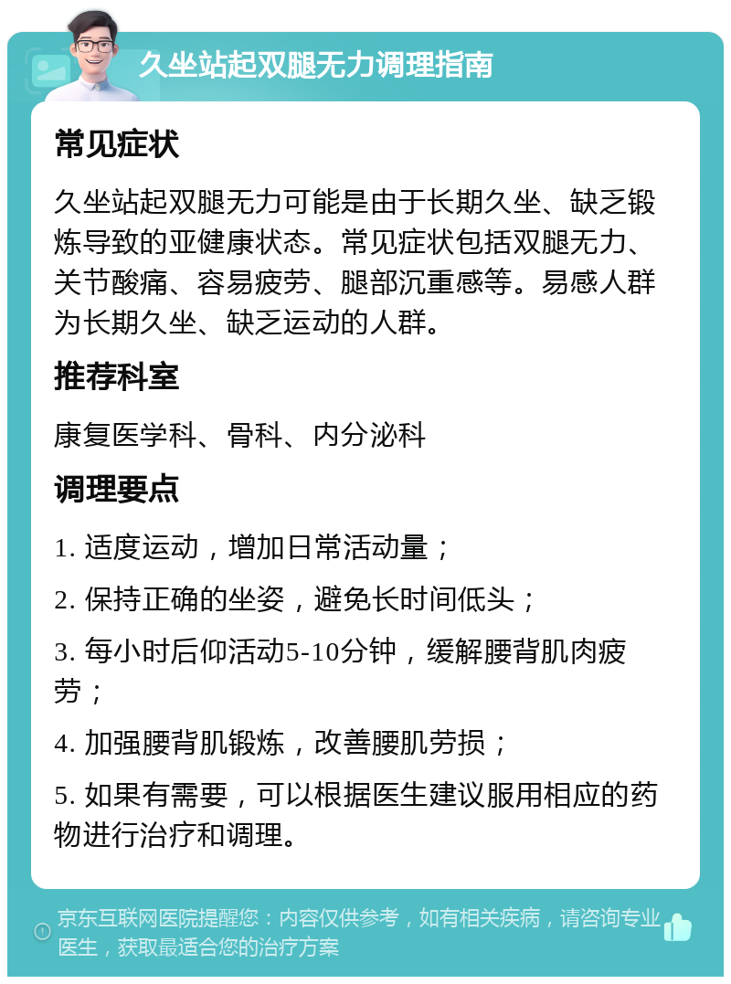 久坐站起双腿无力调理指南 常见症状 久坐站起双腿无力可能是由于长期久坐、缺乏锻炼导致的亚健康状态。常见症状包括双腿无力、关节酸痛、容易疲劳、腿部沉重感等。易感人群为长期久坐、缺乏运动的人群。 推荐科室 康复医学科、骨科、内分泌科 调理要点 1. 适度运动，增加日常活动量； 2. 保持正确的坐姿，避免长时间低头； 3. 每小时后仰活动5-10分钟，缓解腰背肌肉疲劳； 4. 加强腰背肌锻炼，改善腰肌劳损； 5. 如果有需要，可以根据医生建议服用相应的药物进行治疗和调理。