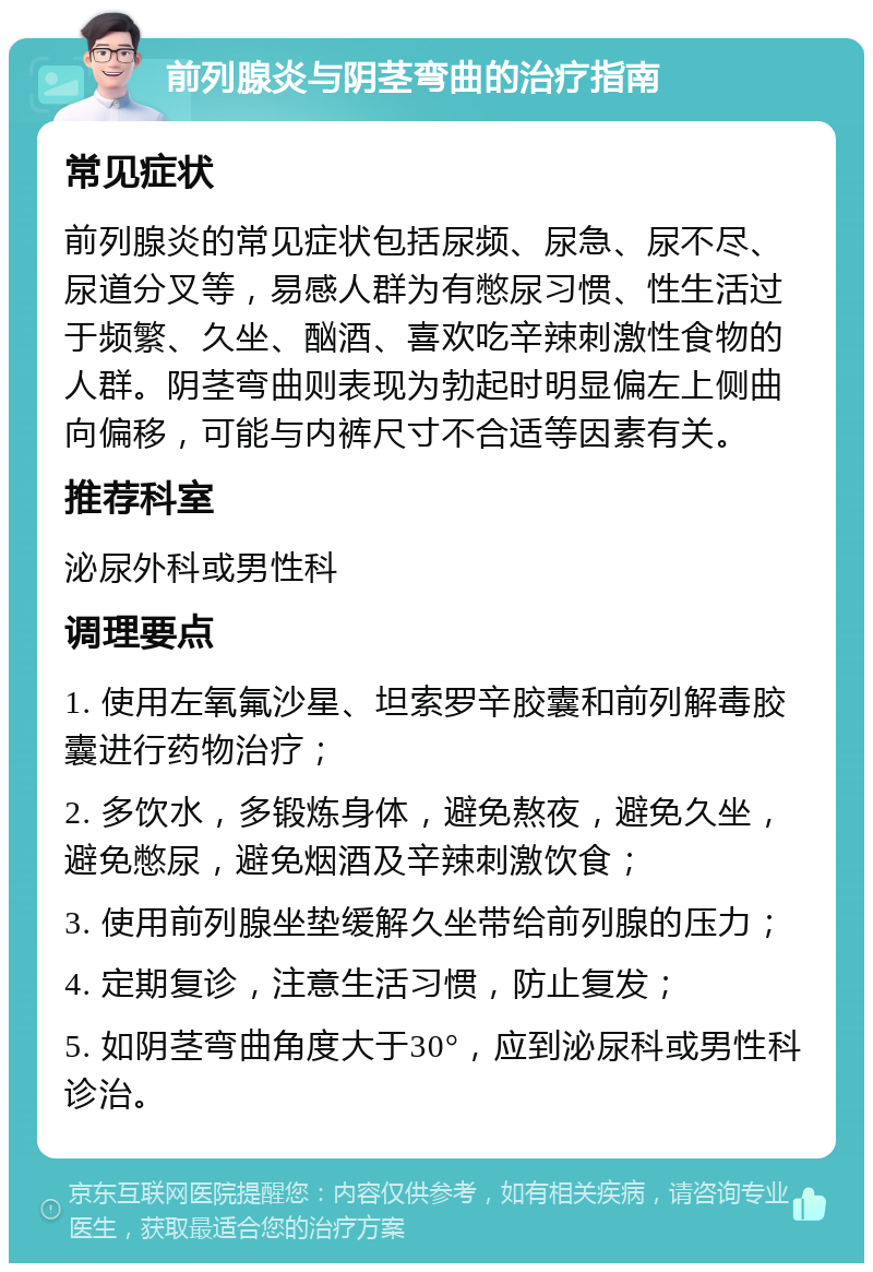 前列腺炎与阴茎弯曲的治疗指南 常见症状 前列腺炎的常见症状包括尿频、尿急、尿不尽、尿道分叉等，易感人群为有憋尿习惯、性生活过于频繁、久坐、酗酒、喜欢吃辛辣刺激性食物的人群。阴茎弯曲则表现为勃起时明显偏左上侧曲向偏移，可能与内裤尺寸不合适等因素有关。 推荐科室 泌尿外科或男性科 调理要点 1. 使用左氧氟沙星、坦索罗辛胶囊和前列解毒胶囊进行药物治疗； 2. 多饮水，多锻炼身体，避免熬夜，避免久坐，避免憋尿，避免烟酒及辛辣刺激饮食； 3. 使用前列腺坐垫缓解久坐带给前列腺的压力； 4. 定期复诊，注意生活习惯，防止复发； 5. 如阴茎弯曲角度大于30°，应到泌尿科或男性科诊治。