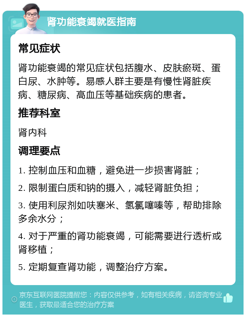 肾功能衰竭就医指南 常见症状 肾功能衰竭的常见症状包括腹水、皮肤瘀斑、蛋白尿、水肿等。易感人群主要是有慢性肾脏疾病、糖尿病、高血压等基础疾病的患者。 推荐科室 肾内科 调理要点 1. 控制血压和血糖，避免进一步损害肾脏； 2. 限制蛋白质和钠的摄入，减轻肾脏负担； 3. 使用利尿剂如呋塞米、氢氯噻嗪等，帮助排除多余水分； 4. 对于严重的肾功能衰竭，可能需要进行透析或肾移植； 5. 定期复查肾功能，调整治疗方案。