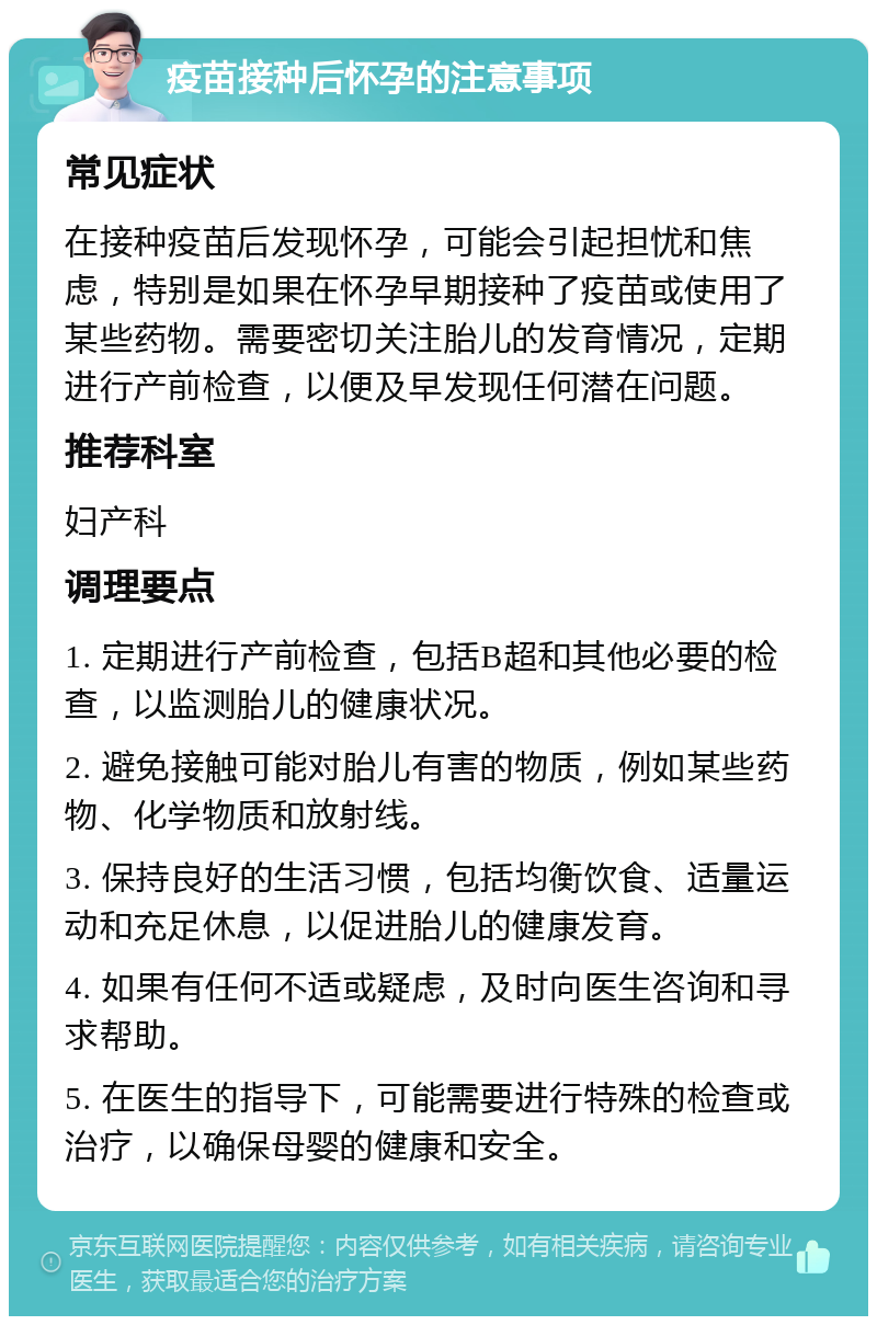 疫苗接种后怀孕的注意事项 常见症状 在接种疫苗后发现怀孕，可能会引起担忧和焦虑，特别是如果在怀孕早期接种了疫苗或使用了某些药物。需要密切关注胎儿的发育情况，定期进行产前检查，以便及早发现任何潜在问题。 推荐科室 妇产科 调理要点 1. 定期进行产前检查，包括B超和其他必要的检查，以监测胎儿的健康状况。 2. 避免接触可能对胎儿有害的物质，例如某些药物、化学物质和放射线。 3. 保持良好的生活习惯，包括均衡饮食、适量运动和充足休息，以促进胎儿的健康发育。 4. 如果有任何不适或疑虑，及时向医生咨询和寻求帮助。 5. 在医生的指导下，可能需要进行特殊的检查或治疗，以确保母婴的健康和安全。